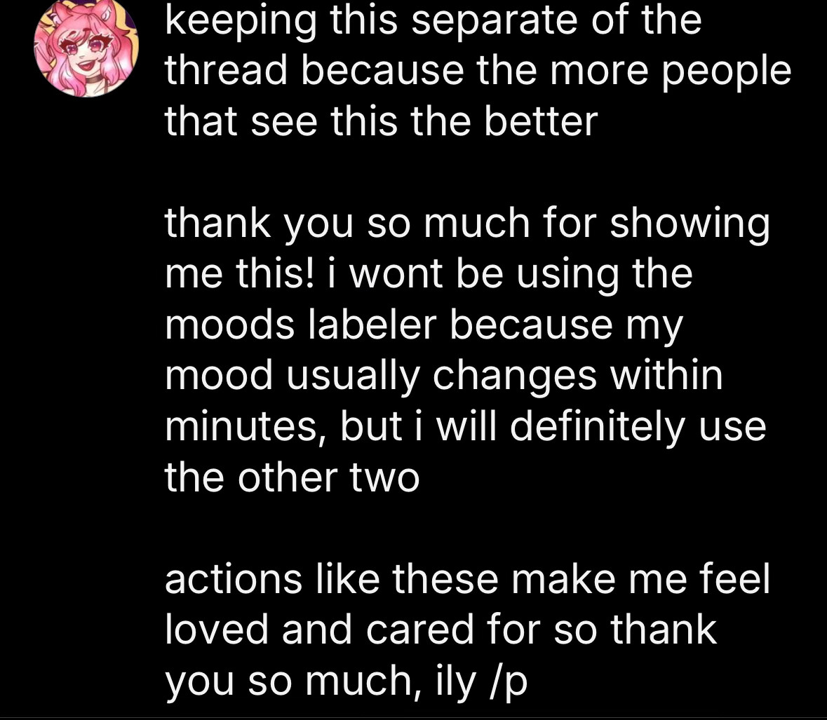 My post went over the character limit so I sent it as an image. It reads as follows:

“keeping this separate of the thread because the more people that see this the better

thank you so much for showing me this! i wont be using the moods labeler because my mood usually changes within minutes, but i will definitely use the other two

actions like these make me feel loved and cared for so thank you so much, ily /p”