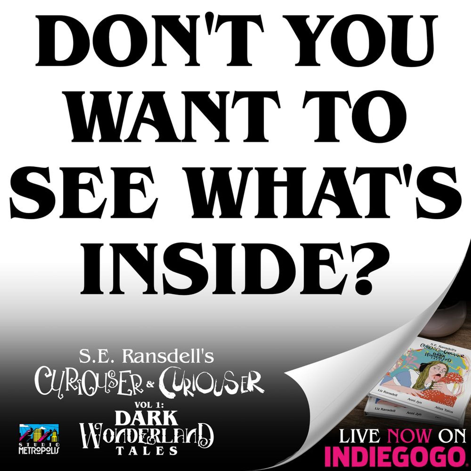 A blank sheet of paper curled up at the corner to reveal the cover of Curiouser and Curiouser and the text Available now on INDIEGOGO. On the blank sheet is the text DON’T YOU WANT TO SEE WHAT’S INSIDE? Above the title: S.E. Ransdell’s Curiouser & Curiouser Vol1: Dark Wonderland Tales