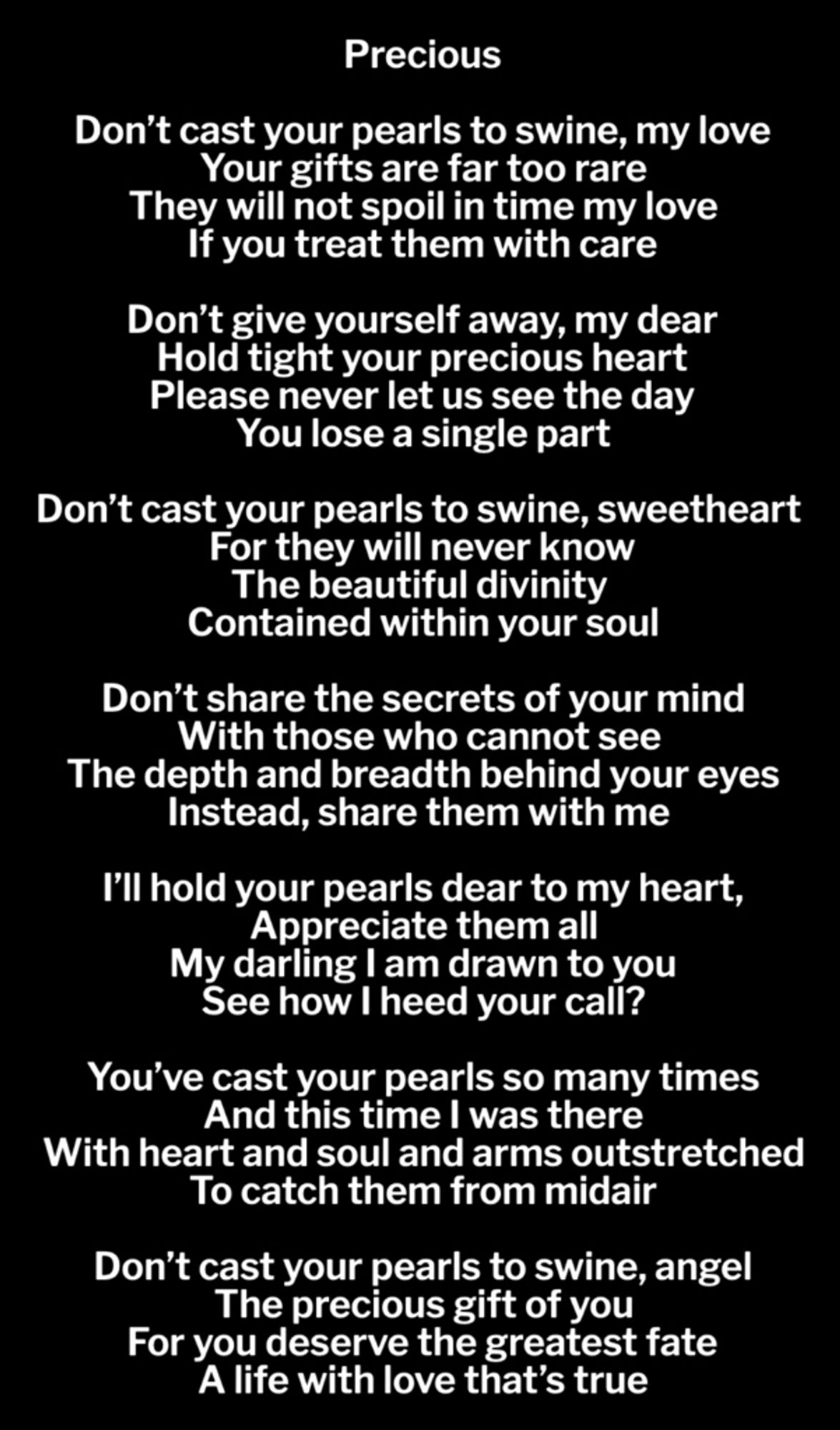 Precious

Don’t cast your pearls to swine, my love
Your gifts are far too rare
They will not spoil in time my love
If you treat them with care

Don’t give yourself away, my dear
Hold tight your precious heart
Please never let us see the day
You lose a single part

Don’t cast your pearls to swine, sweetheart
For they will never know
The beautiful divinity
Contained within your soul

Don’t share the secrets of your mind
With those who cannot see
The depth and breadth behind your eyes
Instead, share them with me

I’ll hold your pearls dear to my heart,
Appreciate them all
My darling I am drawn to you
See how I heed your call?

You’ve cast your pearls so many times
And this time I was there
With heart and soul and arms outstretched
To catch them from midair

Don’t cast your pearls to swine, angel
The precious gift of you
For you deserve the greatest fate
A life with love that’s true