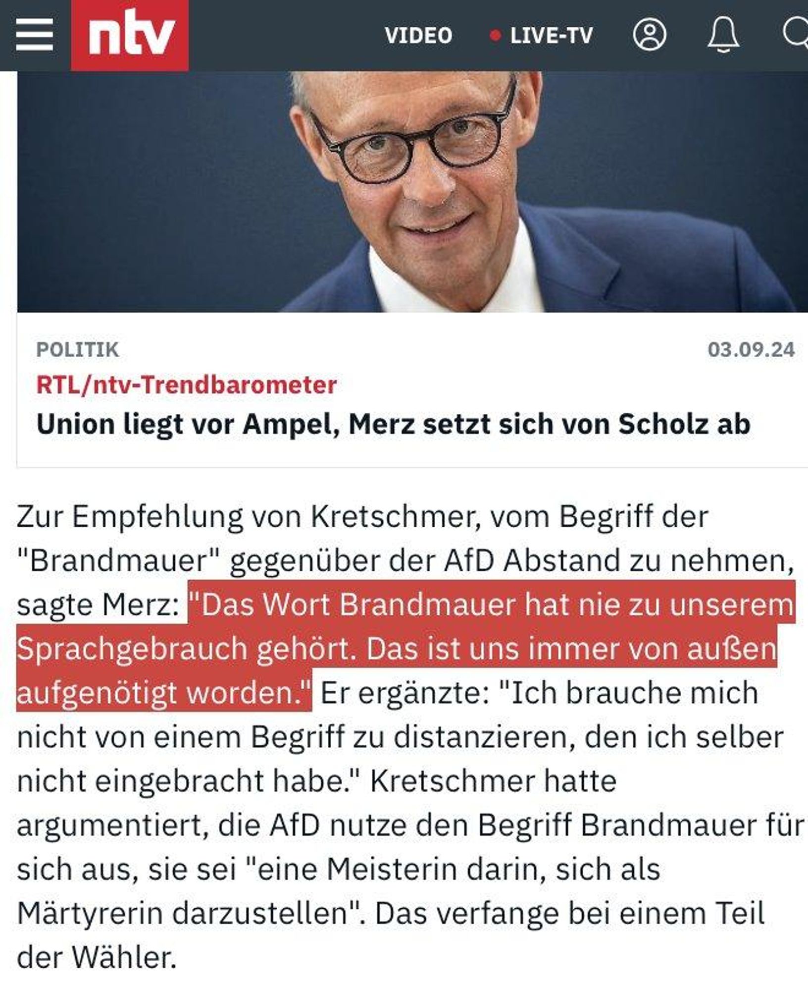 NTV-Meldung:

"Zur Empfehlung von Kretschmer, vom Begriff der "Brandmauer" gegentber der AfD Abstand zu nehmen, sagte Merz: "Das Wort Brandmauer hat nie zu unserem Sprachgebrauch gehört.Das ist uns immer von außen aufgenötigt worden." Er erganzte: "Ich brauche mich nicht von einem Begriff zu distanzieren, den ich selber nicht eingebracht habe." Kretschmer hatte argumentiert, die AfD nutze den Begriff Brandmauer fir sich aus, sie sei "eine Meisterin darin, sich als Martyrerin darzustellen". Das verfange bei einem Teil der Wähler.