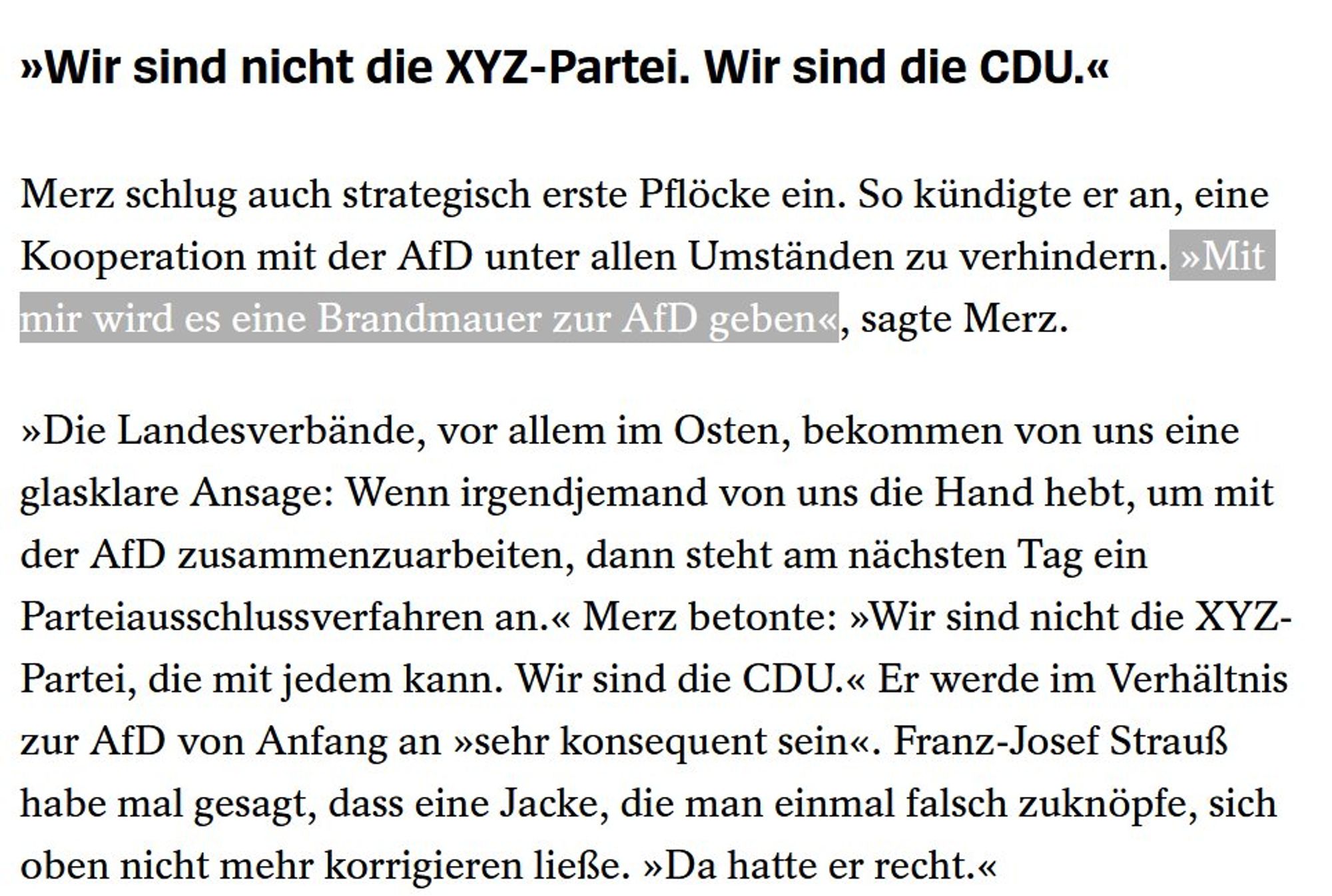 »Wir sind nicht die XYZ-Partei. Wir sind die CDU.« Merz schlug auch strategisch erste Pflocke ein. So kiindigte er an, eine Kooperation mit der AfD unter allen Umstanden zu verhindern.

"Mit mir wird es eine Brancmauer zur AfD geben", sagte Merz. »Die Landesverbände, vor allem im Osten, bekommen von uns eine glasklare Ansage: Wenn irgendjemand von uns die Hand hebt, um mit der AfD zusammenzuarbeiten, dann steht am nichsten Tag ein Parteiausschlussverfahren an.« Merz betonte: »Wir sind nicht die XYZ- Partei, die mit jedem kann. Wir sind die CDU.« Er werde im Verhaltnis zur AfD von Anfang an »sehr konsequent sein«. Franz-Josef Strauß habe mal gesagt, dass eine Jacke, die man einmal falsch zuknopfe, sich oben nicht mehr korrigieren ließe. »Da hatte er recht.«