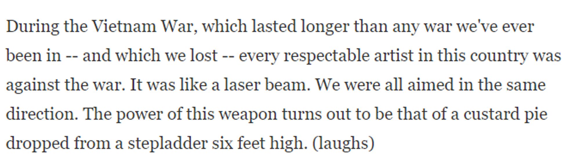 During the Vietnam War, which lasted longer than any war we've ever been in -- and which we lost -- every respectable artist in this country was against the war. It was like a laser beam. We were all aimed in the same direction. The power of this weapon turns out to be that of a custard pie dropped from a stepladder six feet high. (laughs)