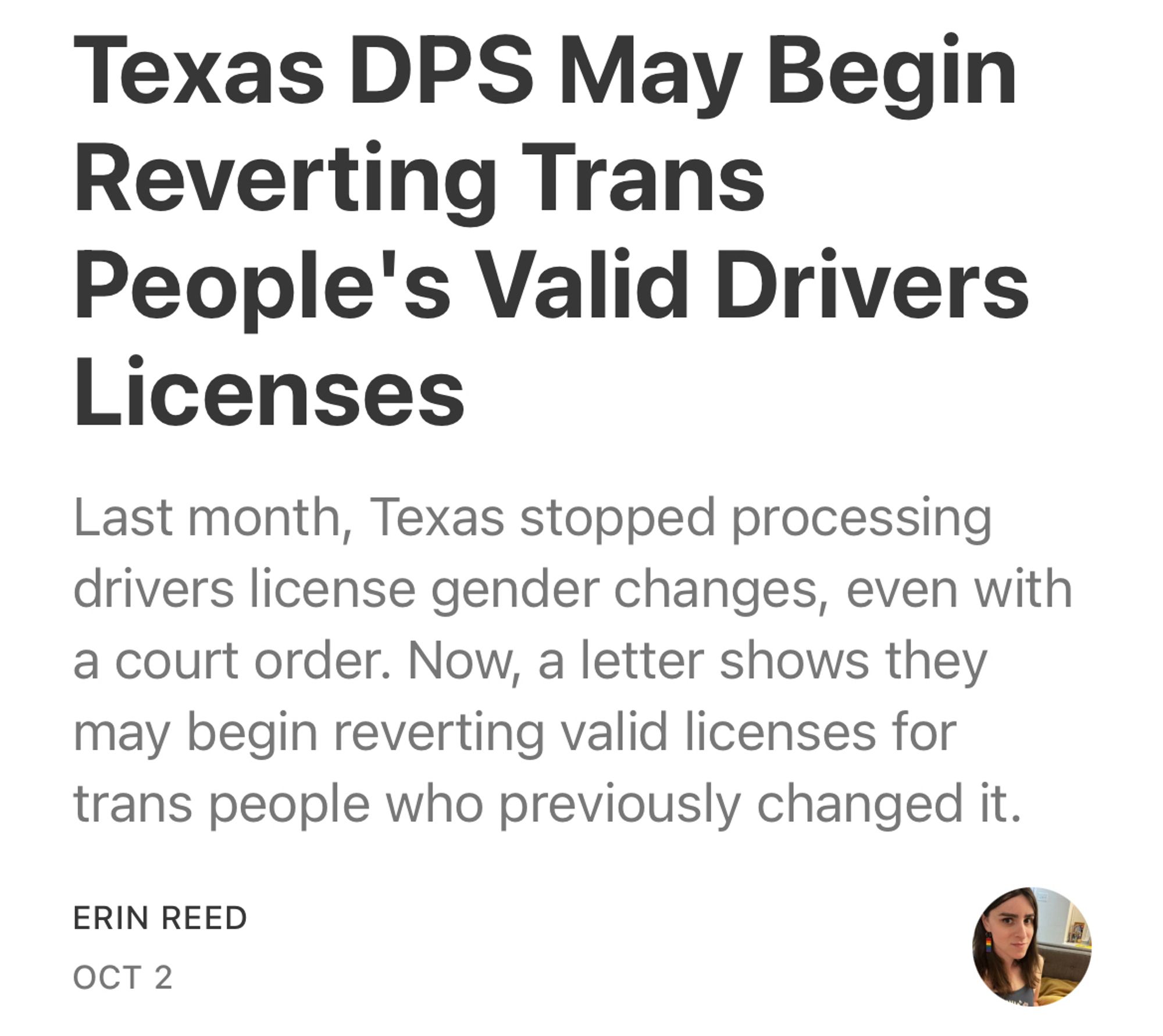 Texas DPS May Begin
Reverting Trans
People's Valid Drivers
Licenses
Last month, Texas stopped processing drivers license gender changes, even with a court order. Now, a letter shows they may begin reverting valid licenses for trans people who previously changed it.
ERIN REED
ОСТ 2