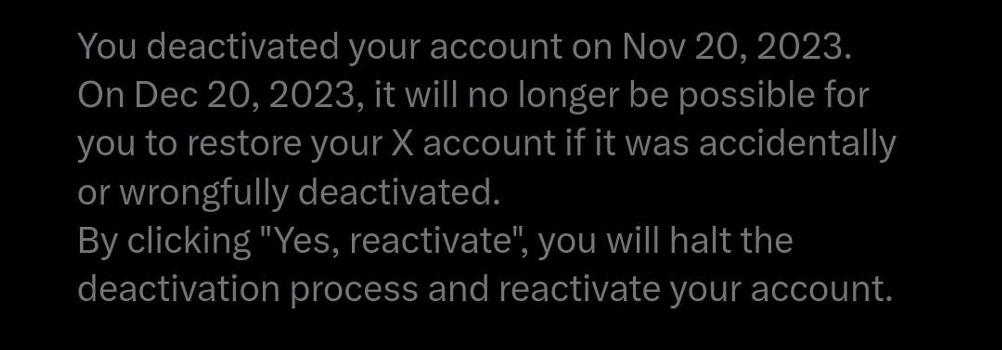 You deactivated your account on Nov 20, 2023.
On Dec 20, 2023, it will no longer be possible for you to restore your X account if it was accidentally or wrongfully deactivated. 
By clicking "Yes, reactivate", you will halt the deactivation process and reactivate your account.