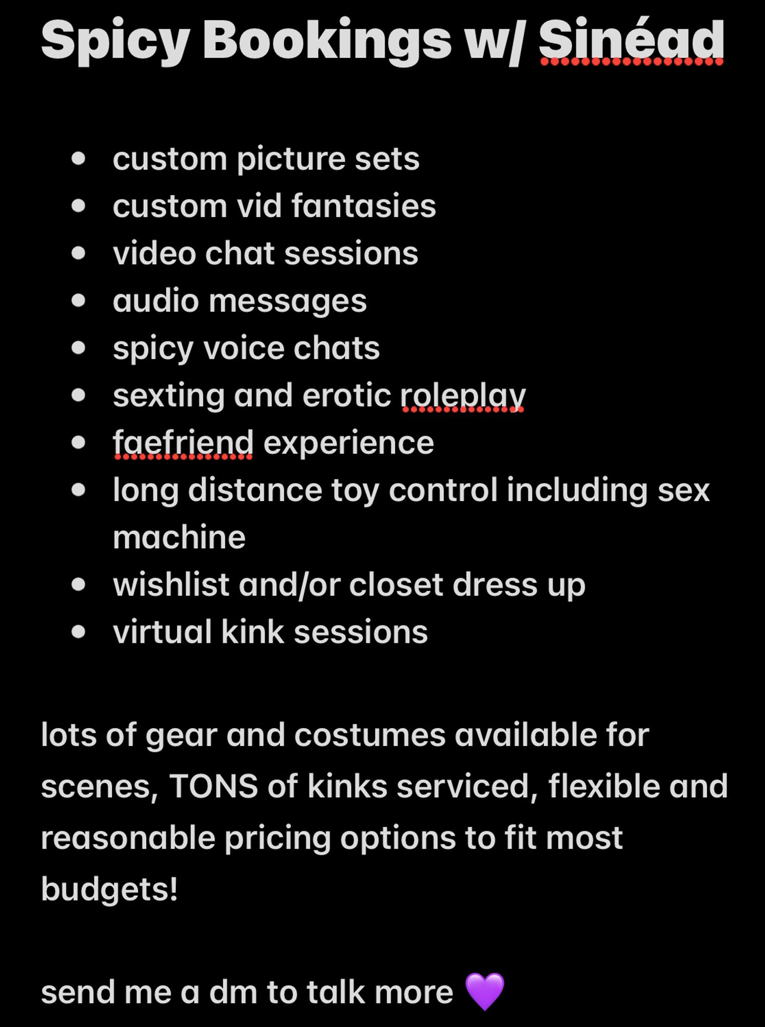 Spicy Bookings w/ Sinéad
• custom picture sets. 
• custom vid fantasies. 
• video chat sessions. 
• audio messages. 
• spicy voice chats. 
• sexting and erotic roleplay. 
• faefriend experience. 
• long distance toy control including sex machine. 
• wishlist and/or closet dress up. 
• virtual kink sessions. 
lots of gear and costumes available for scenes, TONS of kinks serviced, flexible and reasonable pricing options to fit most budgets!
send me a dm to talk more 💜.