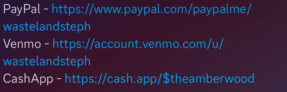 PayPal - https://www.paypal.com/paypalme/wastelandsteph 
Venmo - https://account.venmo.com/u/wastelandsteph
CashApp - https://cash.app/$theamberwood