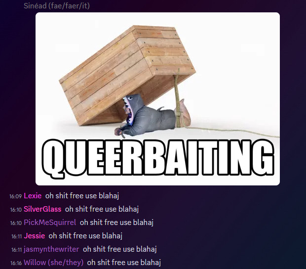 discord screenshot with meme posted by Sinéad (fae/faer/it).
meme is of a box propped up on a stick with a rope around it so it can be used to capture someone underneath. as bait under the box is sinead laying on its stomach in a shark costume  looking off into distance with legs kicked up. meme mimics classic “oh shit free blahaj” meme. text overlay says “QUEERBAITING”. 
comments say:
16:09 Lexie: oh shit free use blahaj
16:10 SilverGlass: oh shit free use blahaj
16:10 PickMeSquirrel: oh shit free use blahaj
16:11 Jessie: oh shit free use blahaj
16:11 jasmynthewriter: oh shit free use blahaj
16:16 Willow (she/they): oh shit free use blahai
.