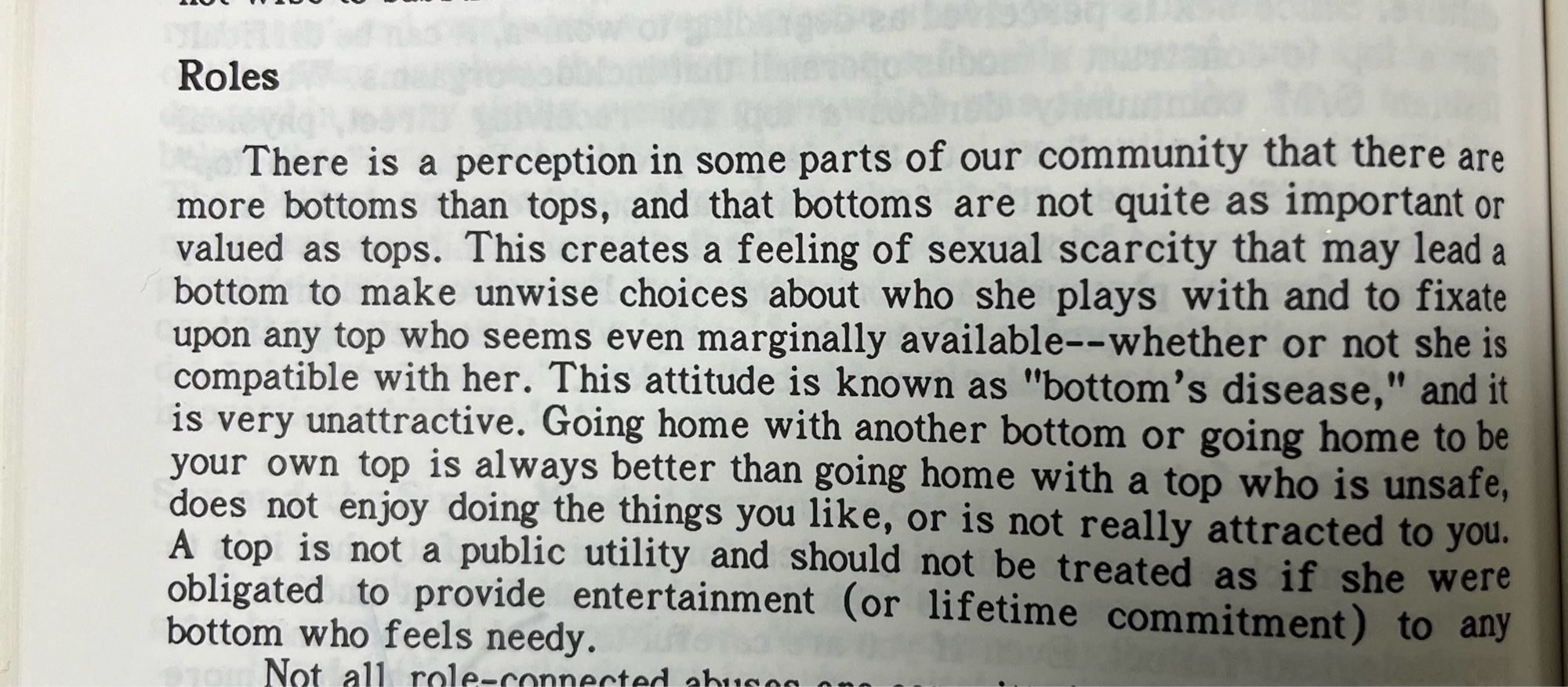 Roles.
j
There is a perception in some parts of our community that there are more bottoms than tops, and that bottoms are not quite as important or valued as tops. This creates a feeling of sexual scarcity that may lead a bottom to make unwise choices about who she plays with and to fixate upon any top who seems even marginally available--whether or not she is compatible with her. This attitude is known as "bottom's disease," and it is very unattractive. Going home with another bottom or going home to be your own top is always better than going home with a top who is unsafe, does not enjoy doing the things you like, or is not really attracted to you.
A top is not a public utility and should not be treated as if she were obligated to provide entertainment (or lifetime commitment) to any bottom who feels needy.