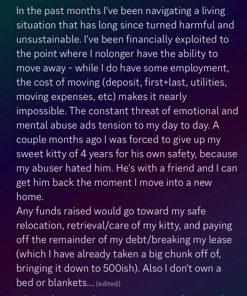 In the past months I've been navigating a living situation that has long since turned harmful and unsustainable. I've been financially exploited to the point where I nolonger have the ability to move away - while I do have some employment, the cost of moving (deposit, first+last, utilities, moving expenses, etc) makes it nearly impossible. The constant threat of emotional and mental abuse ads tension to my day to day. A couple months ago I was forced to give up my sweet kitty of 4 years for his own safety, because my abuser hated him. He's with a friend and I can get him back the moment I move into a new home.  
Any funds raised would go toward my safe relocation, retrieval/care of my kitty, and paying off the remainder of my debt/breaking my lease (which I have already taken a big chunk off of, bringing it down to 500ish). Also I don't own a bed or blankets...