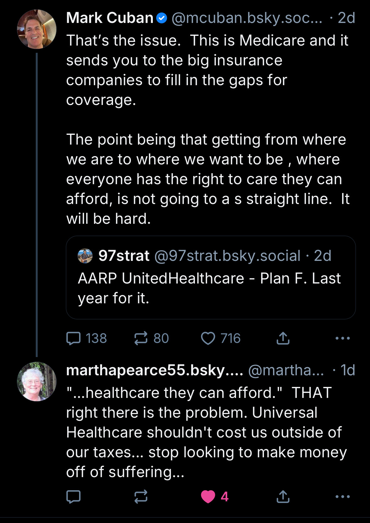 Mark Cuban
@mcuban.bsky.soc... •2d
That's the issue. This is Medicare and it sends you to the big insurance companies to fill in the gaps for coverage.
The point being that getting from where we are to where we want to be, where everyone has the right to care they can afford, is not going to as straight line. It will be hard.
97strat@97strat.bsky.social • 2d
AARP UnitedHealthcare - Plan F. Last year for it.

marthapearce55.bsky....
@martha... • 1d
...healthcare they can afford." THAT right there is the problem. Universal Healthcare shouldn't cost us outside of our taxes... stop looking to make money off of suffering...
