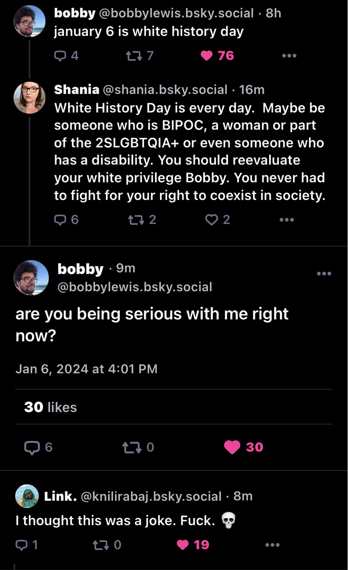 screenshot of shania calling bobby white

bobby @bobbylewis.bsky.social • 8h
january 6 is white history day

Shania@shania.bsky.social • 16m
White History Day is every day. Maybe be someone who is BIPOC, a woman or part of the 2SLGBTQIA+ or even someone who has a disability. You should reevaluate your white privilege Bobby. You never had to fight for your right to coexist in society.

bobby• 9m
@bobbylewis.bsky.social
are you being serious with me right now?
Jan 6, 2024 at 4:01 PM

Link. @knilirabaj.bsky.social. 8m
I thought this was a joke. Fuck.