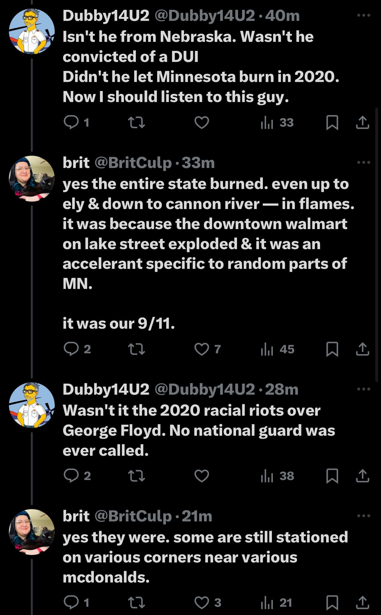 Dubby14U2@Dubby14U2•40m
Isn't he from Nebraska. Wasn't he convicted of a DUI
Didn't he let Minnesota burn in 2020.
Now I should listen to this guy.

brit @BritCulp •33m
yes the entire state burned. even up to ely & down to cannon river — in flames. it was because the downtown walmart on lake street exploded & it was an accelerant specific to random parts of MN.
it was our 9/11.

Dubby14U2 @Dubby14U2 •28m
Wasn't it the 2020 racial riots over
George Floyd. No national guard was ever called.

brit@BritCulp •21m
yes they were. some are still stationed on various corners near various mcdonalds.