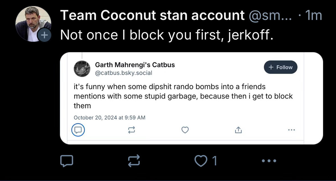 Team Coconut stan account @sm... • 1m
Not once I block you first, jerkoff.


Garth Mahrengi's Catbus @catbus.bsky.social
it's funny when some dipshit rando bombs into a friends mentions with some stupid garbage, because then i get to block them