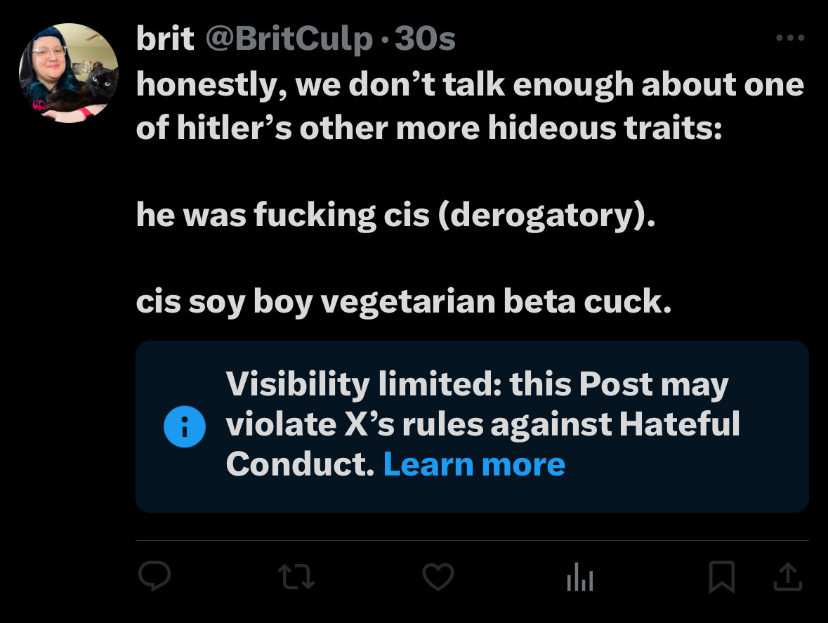 twitter screenshot from a tweet i did yesterday 

brit @BritCulp •30s
honestly, we don't talk enough about one of hitler's other more hideous traits:
he was fucking cis (derogatory).
cis soy boy vegetarian beta cuck.
Visibility limited: this Post may violate X's rules against Hateful
Conduct. Learn more