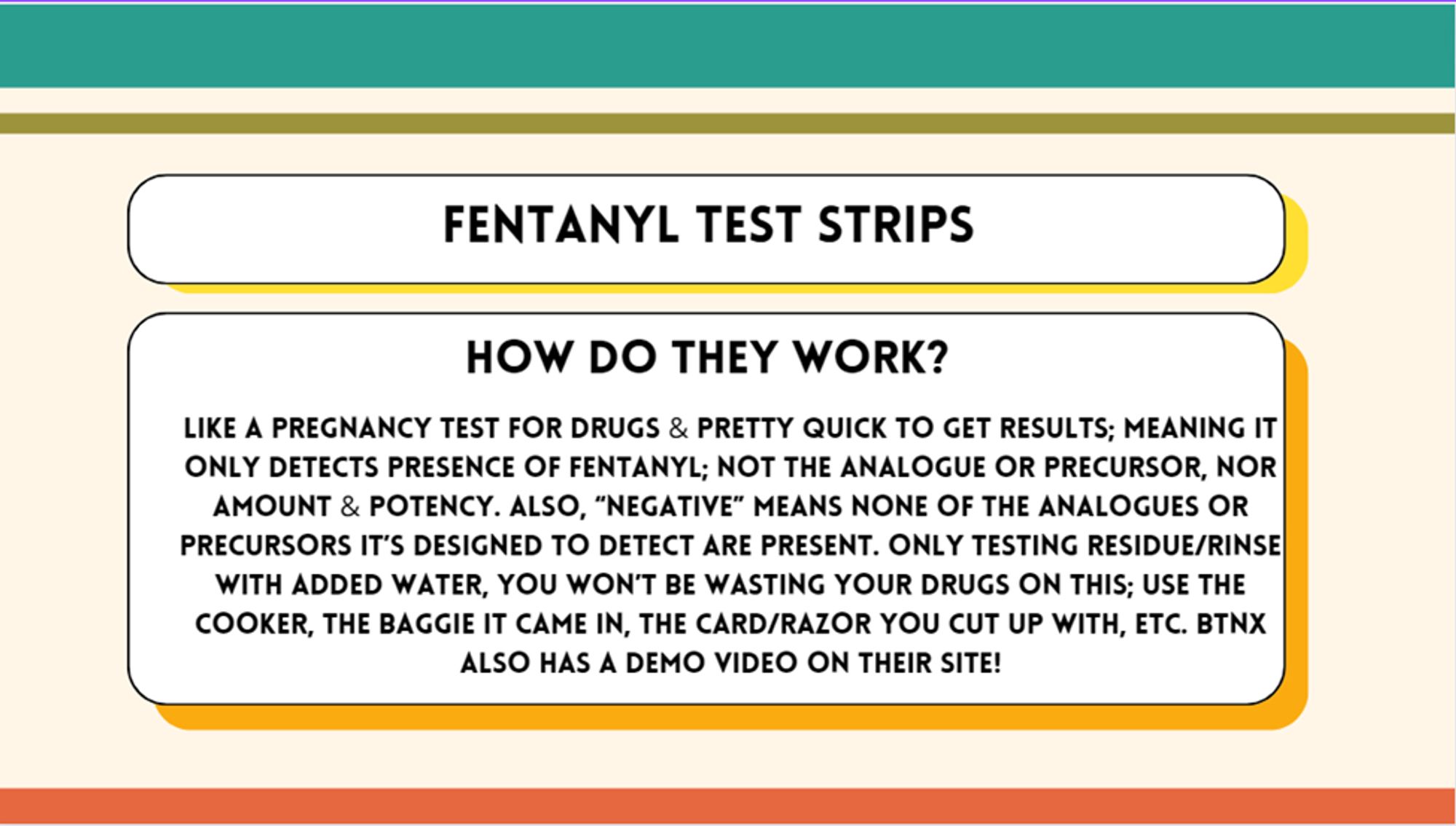 fentanyl test strips -- how do they work? like a pregnancy test for drugs & pretty quick to get results; meaning it only detects presence of fentanyl; not the analogue or precursor, nor amount & potency. Also, “negative” means none of the analogues or precursors it’s designed to detect are present. only testing residue/rinse with added water, you won’t be wasting your drugs on this; use the cooker, the baggie it came in, the card/razor you cut up with, etc. BTNX also has a demo video on their site!