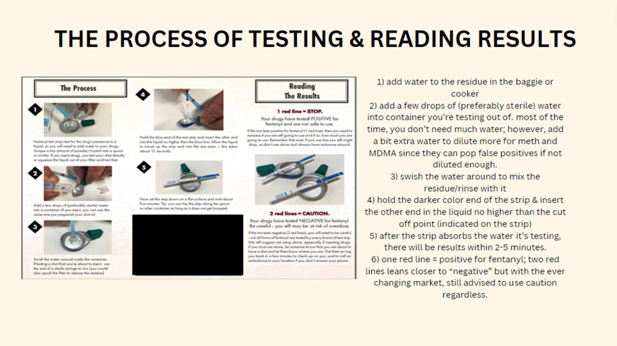 the process of testing and reading results includes a step by step infographic for using the test strips & i added easier to read simplified text for the instructions: 1) add water to the residue in the baggie or cooker
2) add a few drops of (preferably sterile) water into container you’re testing out of. most of the time, you don’t need much water; however, add a bit extra water to dilute more for meth and MDMA since they can pop false positives if not diluted enough. 
3) swish the water around to mix the residue/rinse with it 
4) hold the darker color end of the strip & insert the other end in the liquid no higher than the cut off point (indicated on the strip)
5) after the strip absorbs the water it’s testing, there will be results within 2-5 minutes. 
6) one red line = positive for fentanyl; two red lines leans closer to “negative” but with the ever changing market, still advised to use caution regardless.