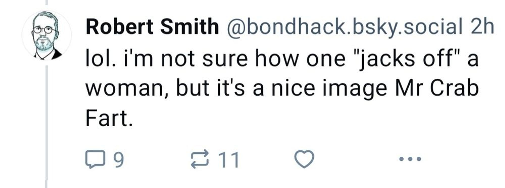 robert smith @bondhack.bsky.social:

lol. i'm not sure how one "jacks off" a woman, but it's a nice image Mr Crab Fart

9 replies & 11 reposts for the 9/11 ratio (or in the UK, it would be the 11/9 ratio)