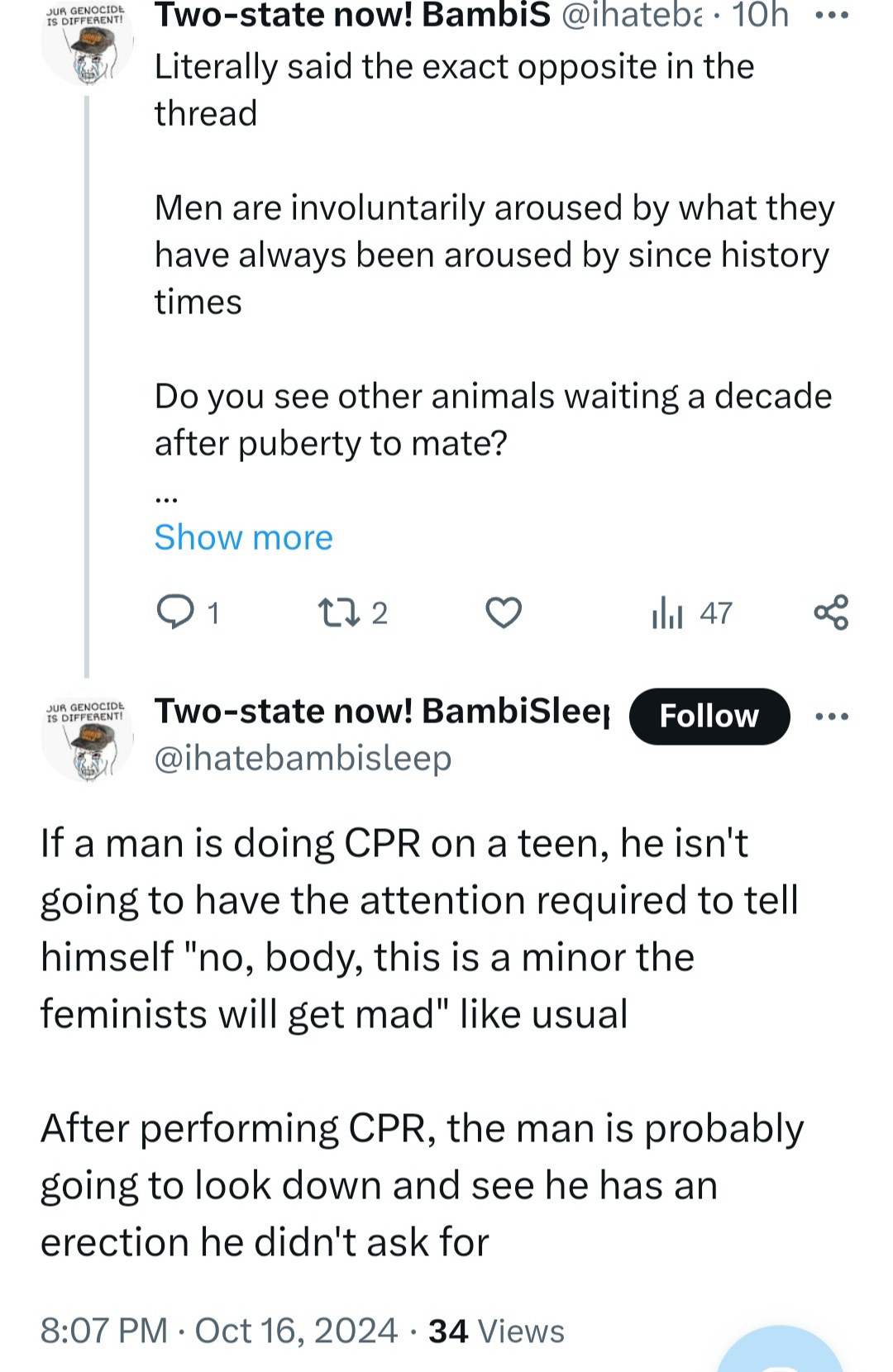 IS DIFFERENT!
Two-state now! Bambis @ihatebé • 10h.••
Literally said the exact opposite in the thread
Men are involuntarily aroused by what they have always been aroused by since history times
Do you see other animals waiting a decade after puberty to mate?
Show more
@1 t72. 0
1hl 47
TO PERENTI
Two-state now! BambiSlee Follow @ihatebambisleep
If a man is doing CPR on a teen, he isn't going to have the attention required to tell himself "no, body, this is a minor the feminists will get mad" like usual
After performing CPR, the man is probably going to look down and see he has an erection he didn't ask for
8:07 PM • Oct 16, 2024 • 34 Views