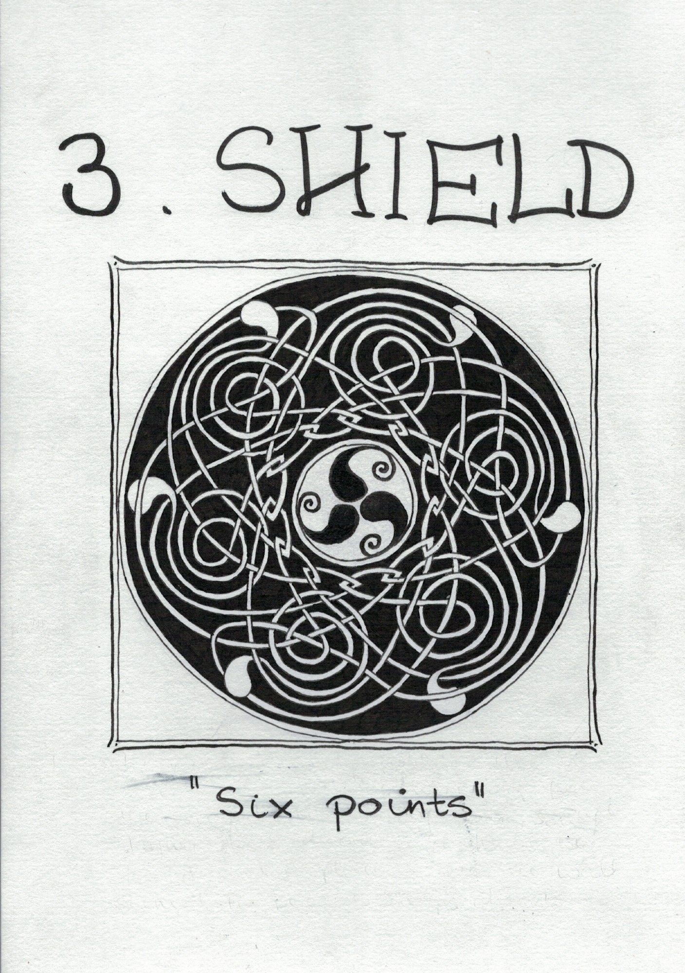 Black ink drawing featuring a circular knotwork design inside a simple square frame.

At the centre of the main circle is a smaller circle containing three black Dragon's Fangs, like the black half of a yin/yang symbol minus the dot. Their tips point outwards and extend into little spirals that curl back on themselves as if pressed inwards by the inner circle.

The outer circle contains a complex white knot on a black background. Inside, surrounding the inner circle, it ends in twelve interlinked lozenge-ish shapes evoking an impenetrable wall, or perhaps links in a chain.

Heading towards the periphery, they flow into six large, loose spirals linked together by strands weaving across their centres, and terminating in six white Flames of Tar Valon (the other half of the yin/yang symbol) at the edge of the circle, pointy ends facing inwards & becoming strands of the knot.

Handwritten title above says "3. Shield", and the quote at the bottom is just two words: "Six points."