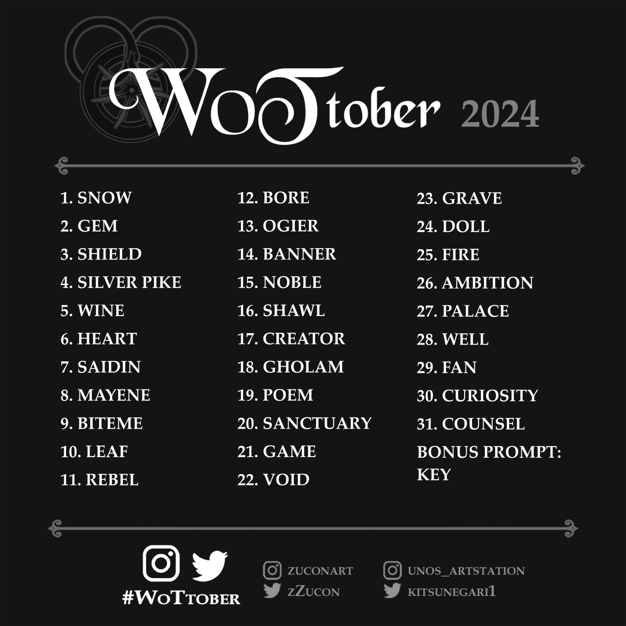 WoTtober 2024 prompts:
1. Snow
2. Gem
3. Shield
4. Silver pike
5. Wine
6. Heart
7. Saidin
8. Mayene
9. Biteme
10. Leaf
11. Rebel
12. Bore
13. Ogier
14. Banner
15. Noble
16. Shawl
17. Creator
18. Gholam
19. Poem
20. Sanctuary
21. Game
22. Void
23. Grave
24. Doll
25. Fire
26. Ambition
27. Palace
28. Well
29. Fan
30. Curiosity
31. Counsel

Bonus prompt: key

Tag: #WoTtober

Socials of the organisers: zuconart and unos_artstation on insta, zZucon and kitsunegari1 on Twitter