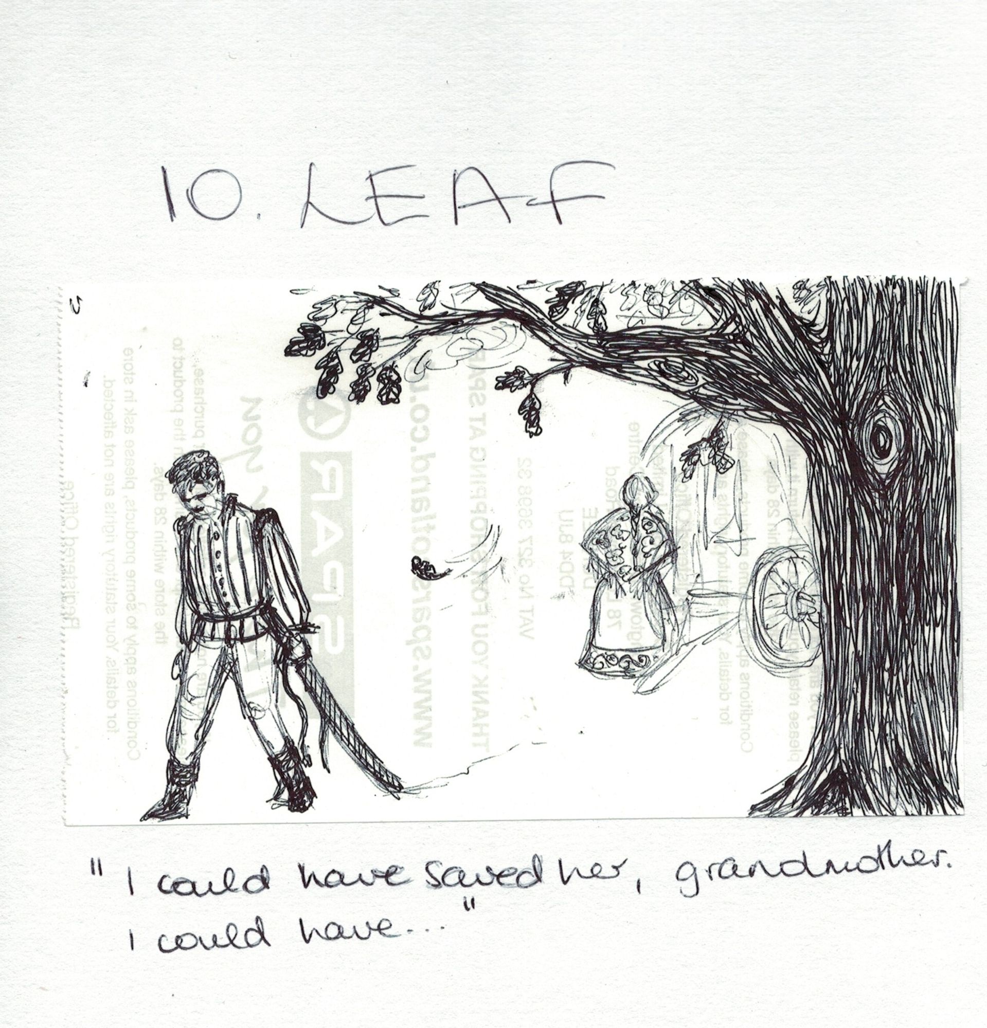 Black ballpoint pen sketch of a man in a striped coat under an old tree, walking away from it with shoulders slumped and head bowed. He's heading out of frame towards the bottom left, on the opposite side from the thick trunk of the tree. His left hand drags a sheathed sword along the ground; his right hangs limply by his side. A lone falling leaf spins in mid-air in his wake. In the background, a vaguely drawn woman wearing a floral shawl and a skirt with scrollwork along the hem stands with his back to him - and us -, beside a wagon mostly hidden by the tree.

There's a handwritten title, "10. Leaf" above the drawing, and a quote below says "I could have saved her, grandmother. I could have..."

(Also, a company logo and some not very legible printed text shows through the drawing because I wasn't joking about the till roll)