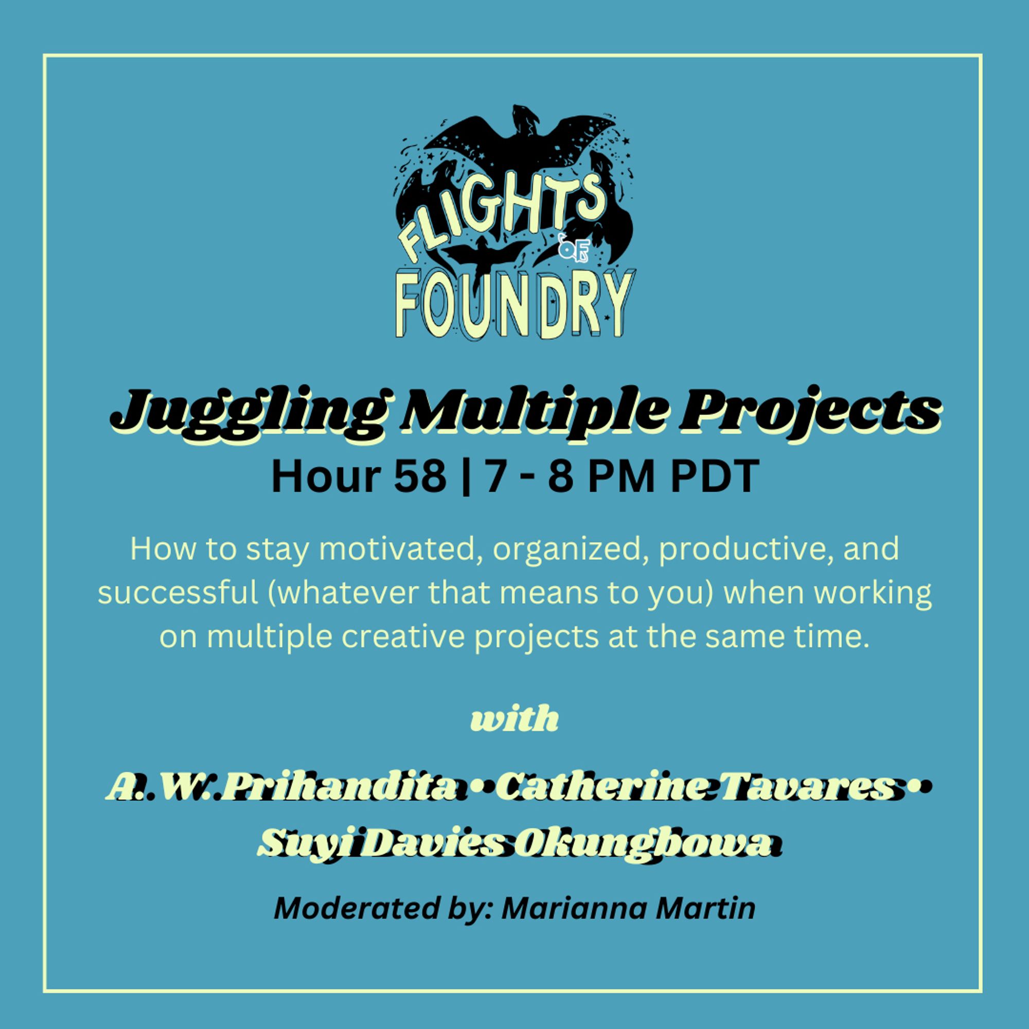 Juggling Multiple Projects. Hour 58, 7-8 PM PDT. How to stay motivated, organized, productive, and successful (whatever that means to you) when working on multiple creative projects at the same time. With A. W. Prihandita, Catherine Tavares, and Suyi Davies Okungbowa. Moderated by Marianna Martin.