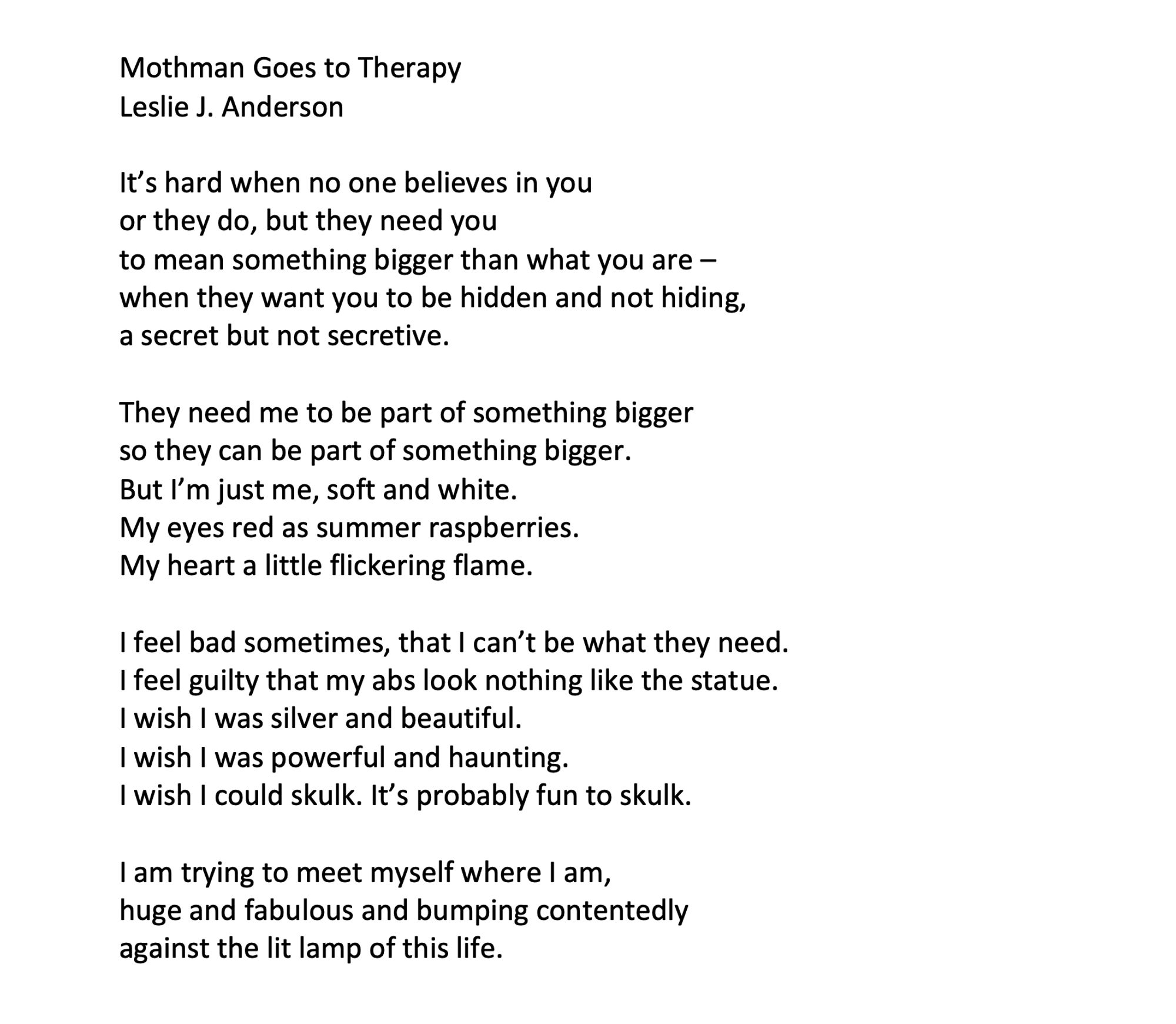 Mothman Goes to Therapy
Leslie J. Anderson

It’s hard when no one believes in you
or they do, but they need you
to mean something bigger than what you are –
when they want you to be hidden and not hiding,
a secret but not secretive.

They need me to be part of something bigger
so they can be part of something bigger.
But I’m just me, soft and white.
My eyes red as summer raspberries.
My heart a little flickering flame.

I feel bad sometimes, that I can’t be what they need.
I feel guilty that my abs look nothing like the statue.
I wish I was silver and beautiful.
I wish I was powerful and haunting.
I wish I could skulk. It’s probably fun to skulk.

I am trying to meet myself where I am,
huge and fabulous and bumping contentedly
against the lit lamp of this life.