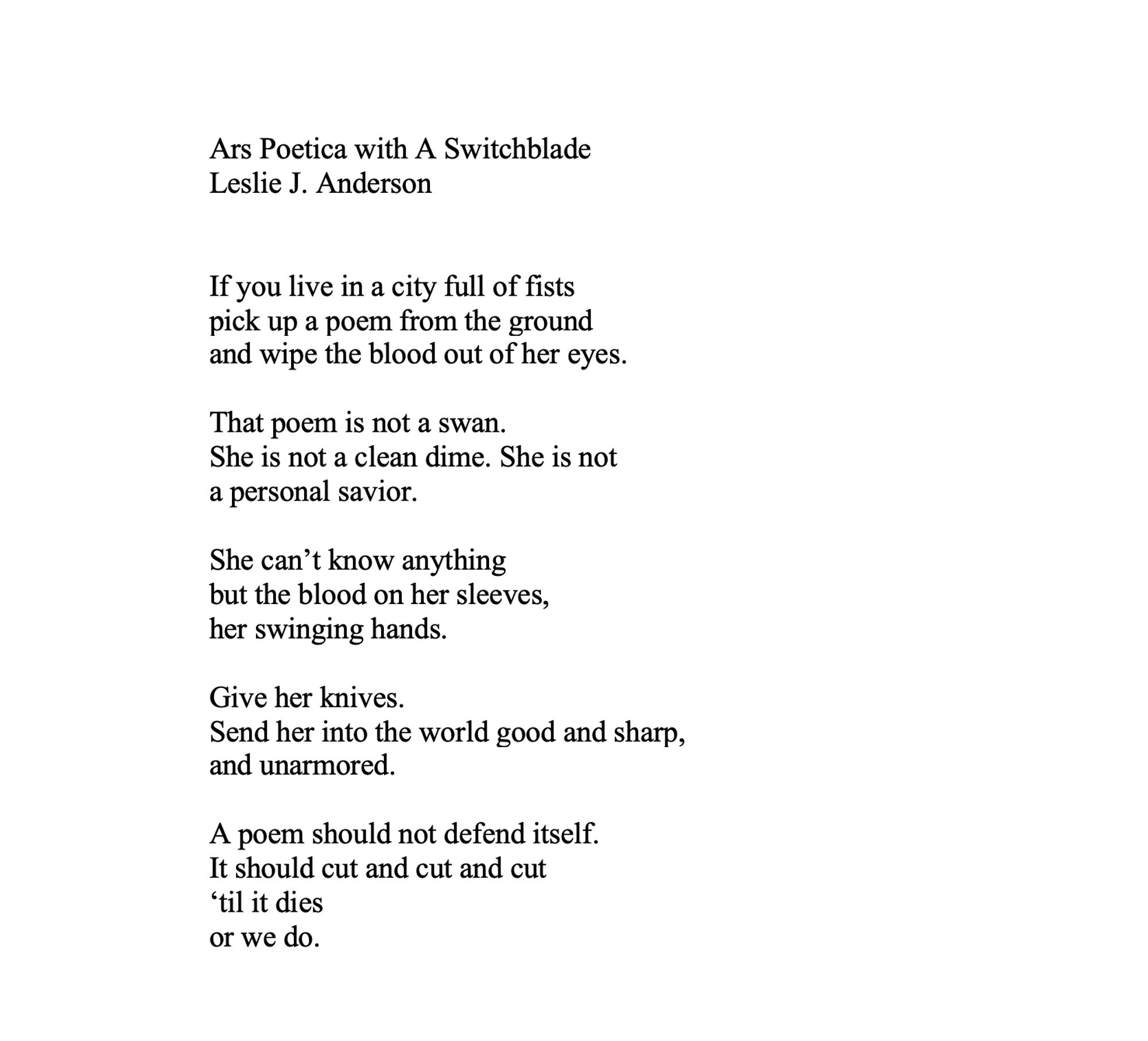 Ars Poetica with A Switchblade
Leslie J. Anderson


If you live in a city full of fists
pick up a poem from the ground
and wipe the blood out of her eyes.

That poem is not a swan.
She is not a clean dime. She is not
a personal savior.

She can’t know anything 
but the blood on her sleeves,
her swinging hands.

Give her knives.
Send her into the world good and sharp,
and unarmored.

A poem should not defend itself.
It should cut and cut and cut
‘til it dies
or we do.