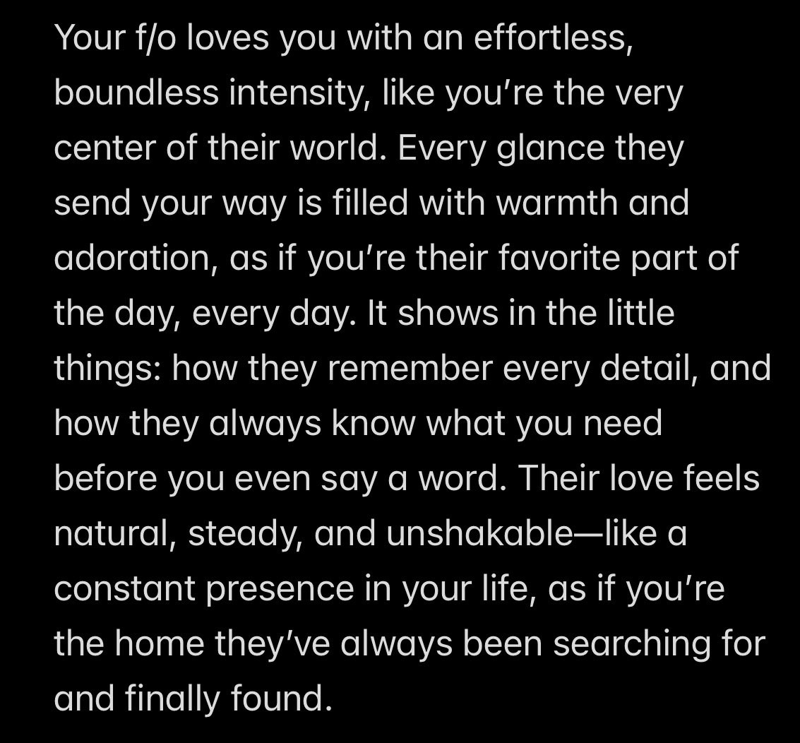 Your f/o loves you with an effortless, boundless intensity, like you’re the very center of their world. Every glance they send your way is filled with warmth and adoration, as if you’re their favorite part of the day, every day. It shows in the little things: how they remember every detail, and how they always know what you need before you even say a word. Their love feels natural, steady, and unshakable—like a constant presence in your life, as if you’re the home they’ve always been searching for and finally found.