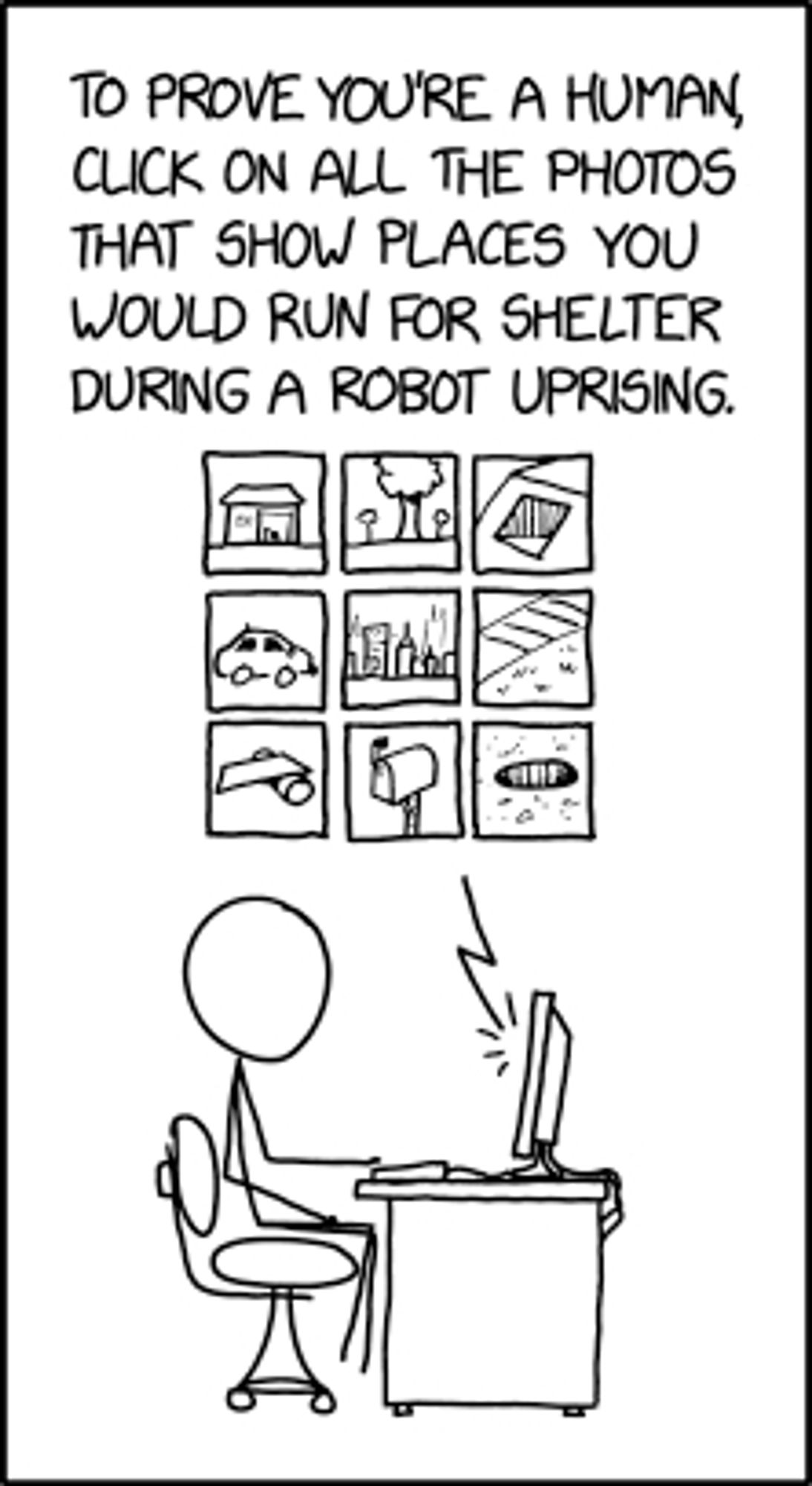 XKCD 2228: "Machine Learning CAPTCHA"
Text: To prove you're a human, click on all the photos that show places you would run for shelter during a robot uprising.
Picture: stick figure sitting at desk in front of computer screen, 9-box set of line-drawing images, some of which are obviously not good hiding places.