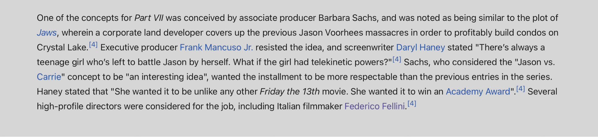 From Wikipedia: One of the concepts for Part VII was conceived by associate producer Barbara Sachs, and was noted as being similar to the plot of Jaws, wherein a corporate land developer covers up the previous Jason Voorhees massacres in order to profitably build condos on Crystal Lake.[4] Executive producer Frank Mancuso Jr. resisted the idea, and screenwriter Daryl Haney stated "There’s always a teenage girl who’s left to battle Jason by herself. What if the girl had telekinetic powers?"[4] Sachs, who considered the "Jason vs. Carrie" concept to be "an interesting idea", wanted the installment to be more respectable than the previous entries in the series. Haney stated that "She wanted it to be unlike any other Friday the 13th movie. She wanted it to win an Academy Award".[4] Several high-profile directors were considered for the job, including Italian filmmaker Federico Fellini.[4]