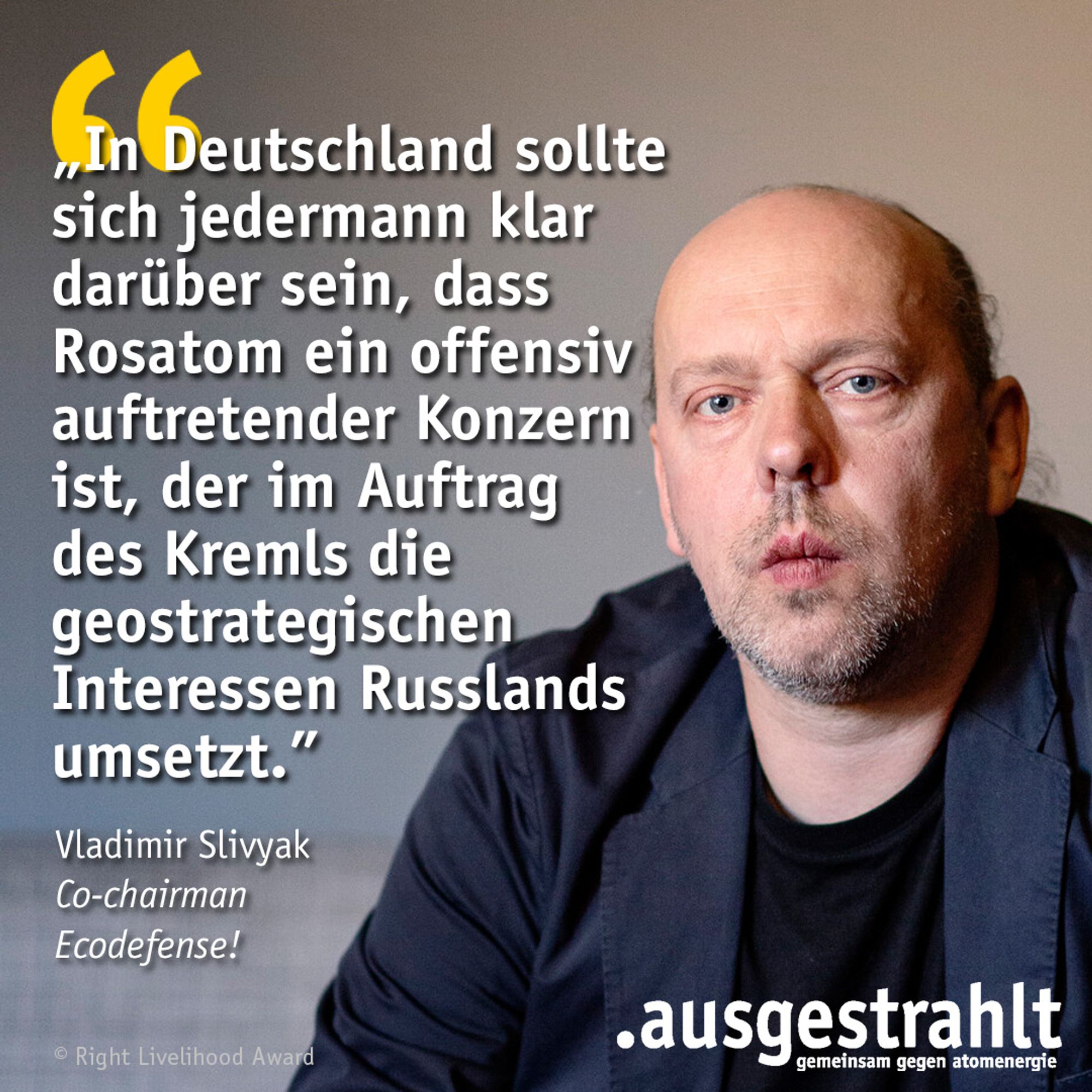 Zitat von Vladimir Slivyak: In Deutschland sollte sich jedermann klar darüber sein, dass Rosatom ein offensiv auftretender Konzern ist, der im Auftrag des Kremls die geostrategischen Interessen Russlands umsetzt.