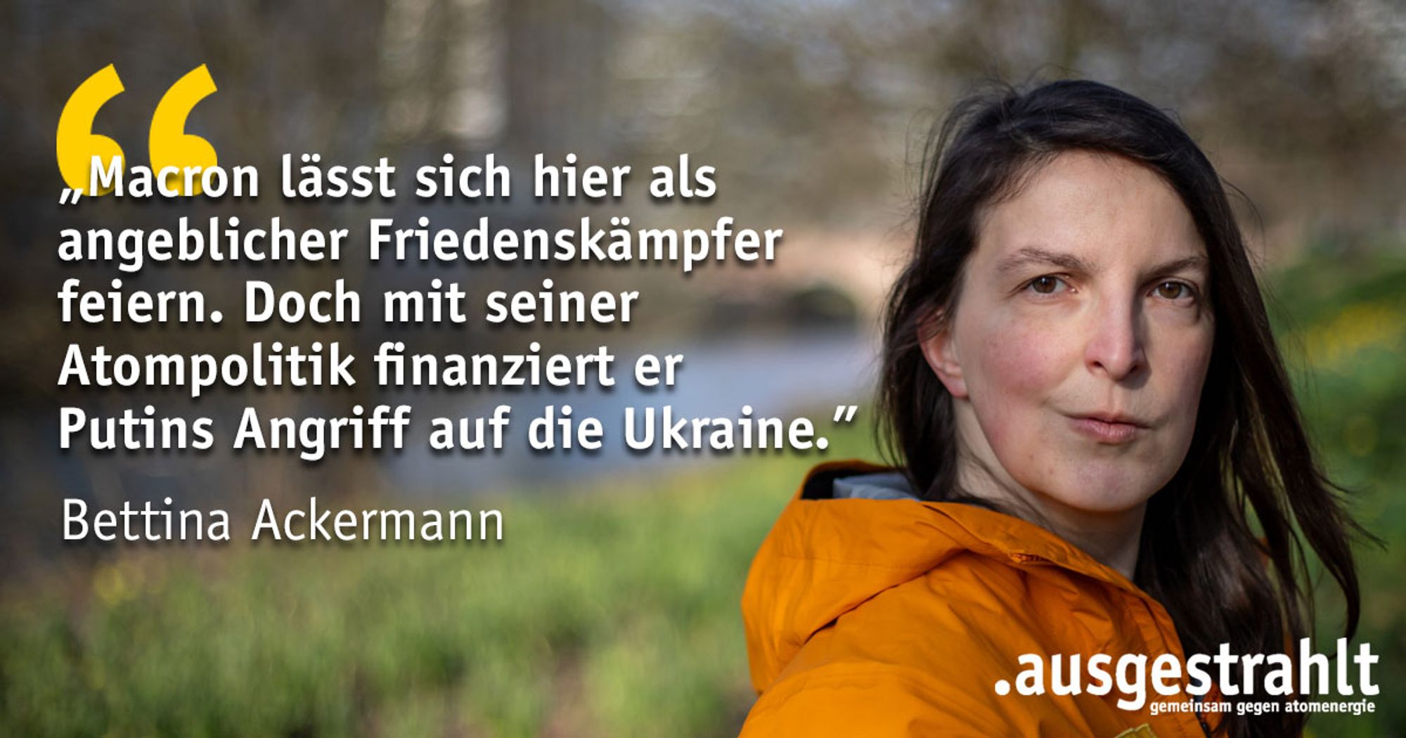 Zitat von Bettina Ackermann von .ausgestrahlt: „Macron lässt sich hier als angeblicher Friedenskämpfer feiern. Doch mit seiner Atompolitik finanziert er Putins Angriff auf die Ukraine."