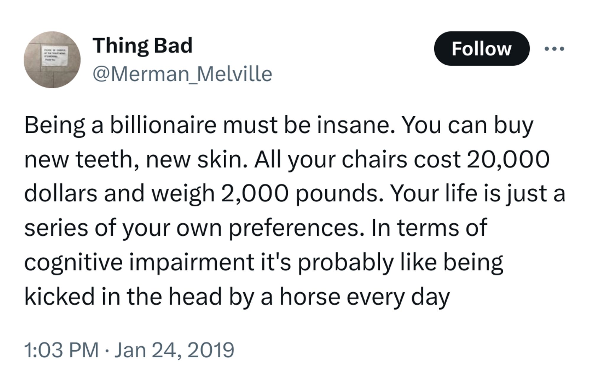 Conversation
Thing Bad
@Merman_Melville
Being a billionaire must be insane. You can buy new teeth, new skin. All your chairs cost 20,000 dollars and weigh 2,000 pounds. Your life is just a series of your own preferences. In terms of cognitive impairment it's probably like being kicked in the head by a horse every day