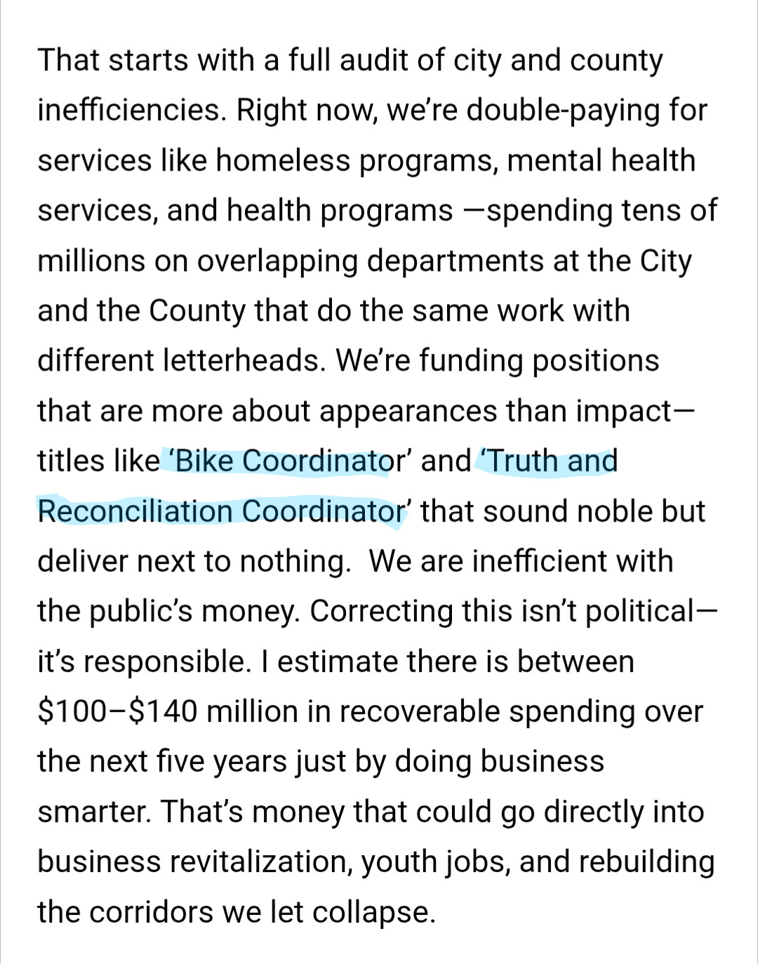 Becka Thompson in the Minneapolis Times: "That starts with a full audit of city and county inefficiencies. Right now, we’re double-paying for services like homeless programs, mental health services, and health programs —spending tens of millions on overlapping departments at the City and the County that do the same work with different letterheads. We’re funding positions that are more about appearances than impact—titles like ‘Bike Coordinator’ and ‘Truth and Reconciliation Coordinator’ that sound noble but deliver next to nothing.  We are inefficient with the public’s money. Correcting this isn’t political—it’s responsible. I estimate there is between $100–$140 million in recoverable spending over the next five years just by doing business smarter. That’s money that could go directly into business revitalization, youth jobs, and rebuilding the corridors we let collapse."