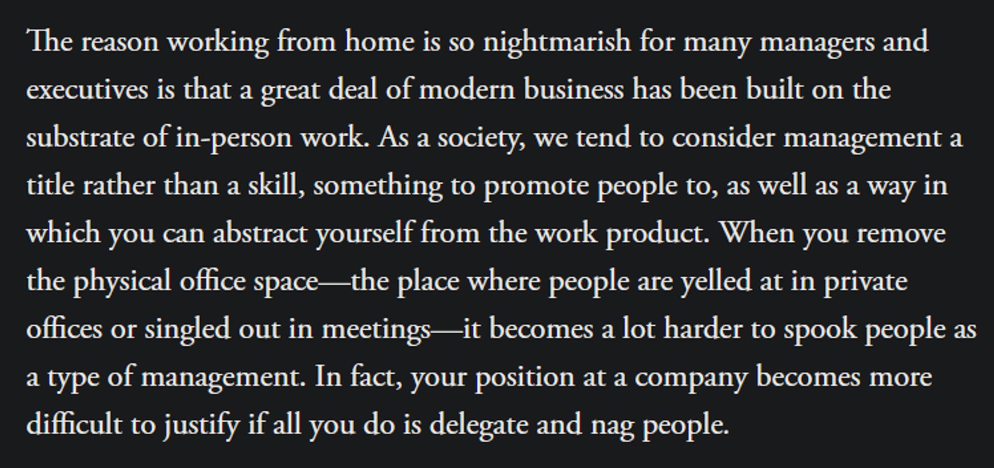 The reason working from home is so nightmarish for many managers and executives is that a great deal of modern business has been built on the substrate of in-person work. As a society, we tend to consider management a title rather than a skill, something to promote people to, as well as a way in which you can abstract yourself from the work product. When you remove the physical office space—the place where people are yelled at in private offices or singled out in meetings—it becomes a lot harder to spook people as a type of management. In fact, your position at a company becomes more difficult to justify if all you do is delegate and nag people.