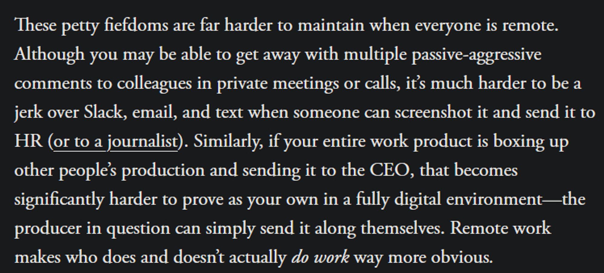 These petty fiefdoms are far harder to maintain when everyone is remote. Although you may be able to get away with multiple passive-aggressive comments to colleagues in private meetings or calls, it’s much harder to be a jerk over Slack, email, and text when someone can screenshot it and send it to HR (or to a journalist). Similarly, if your entire work product is boxing up other people’s production and sending it to the CEO, that becomes significantly harder to prove as your own in a fully digital environment—the producer in question can simply send it along themselves. Remote work makes who does and doesn’t actually do work way more obvious.