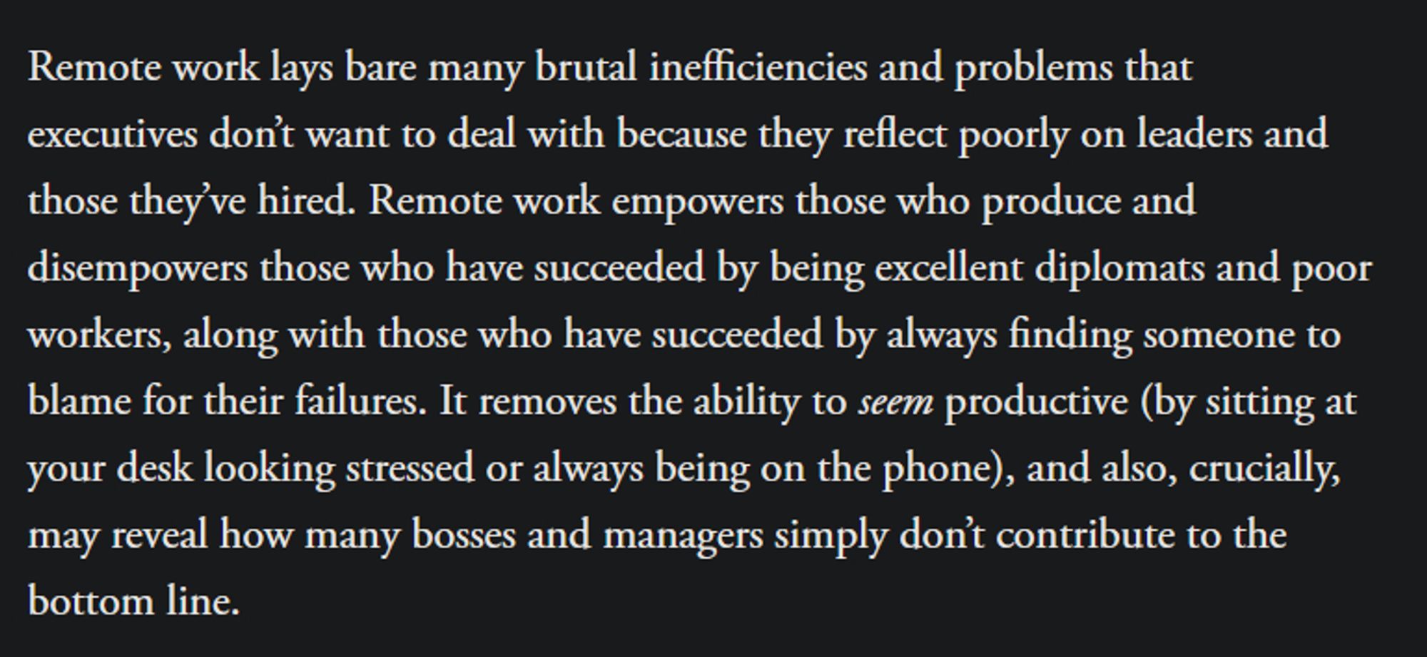 Remote work lays bare many brutal inefficiencies and problems that executives don’t want to deal with because they reflect poorly on leaders and those they’ve hired. Remote work empowers those who produce and disempowers those who have succeeded by being excellent diplomats and poor workers, along with those who have succeeded by always finding someone to blame for their failures. It removes the ability to seem productive (by sitting at your desk looking stressed or always being on the phone), and also, crucially, may reveal how many bosses and managers simply don’t contribute to the bottom line.