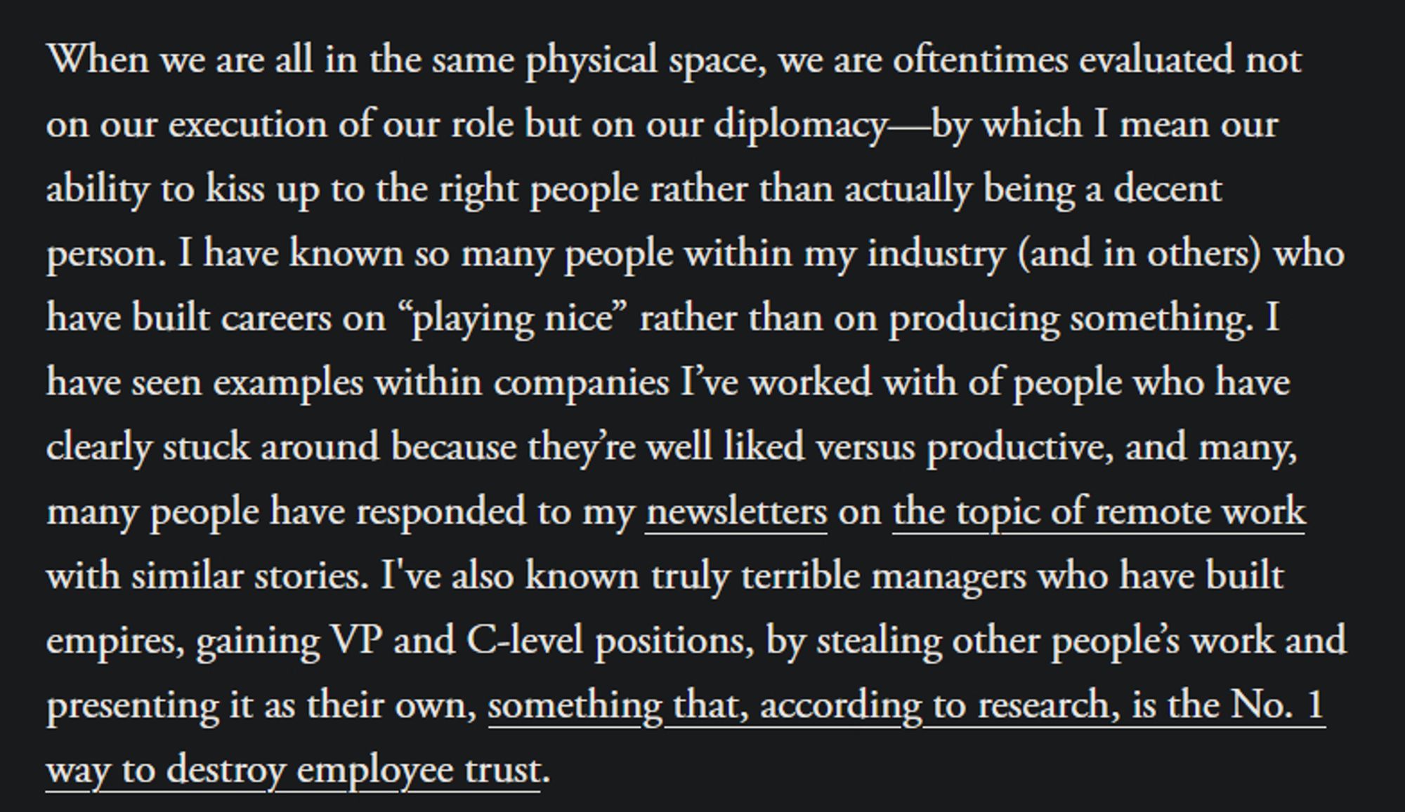 When we are all in the same physical space, we are oftentimes evaluated not on our execution of our role but on our diplomacy—by which I mean our ability to kiss up to the right people rather than actually being a decent person. I have known so many people within my industry (and in others) who have built careers on “playing nice” rather than on producing something. I have seen examples within companies I’ve worked with of people who have clearly stuck around because they’re well liked versus productive, and many, many people have responded to my newsletters on the topic of remote work with similar stories. I've also known truly terrible managers who have built empires, gaining VP and C-level positions, by stealing other people’s work and presenting it as their own, something that, according to research, is the No. 1 way to destroy employee trust.