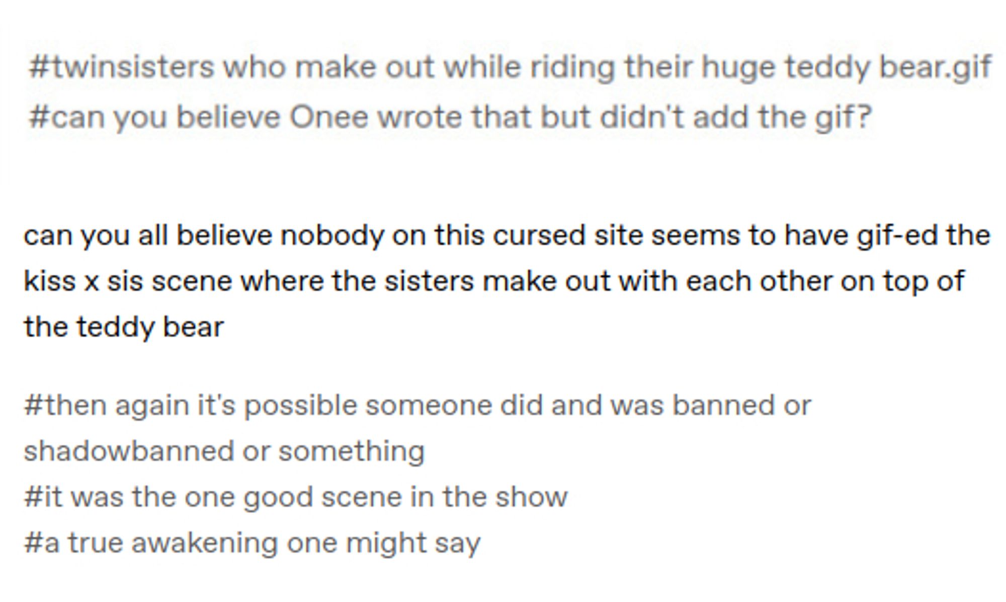 screenshot of a tumblr post (but no username is visible), a screenshot of tags says:
#twinsisters who make out while riding their huge teddy bear.gif
#can you believe Onee wrote that but didn't add the gif?
text below this says:
can you all believe nobody on this cursed site seems to have gif-ed the kiss x sis scene where the sisters make out with each other on top of the teddy bear
the tags say:
#then again it's possible someone did and was banned or shadowbanned or something
#it was the one good scene in the show
#a true awakening one might say