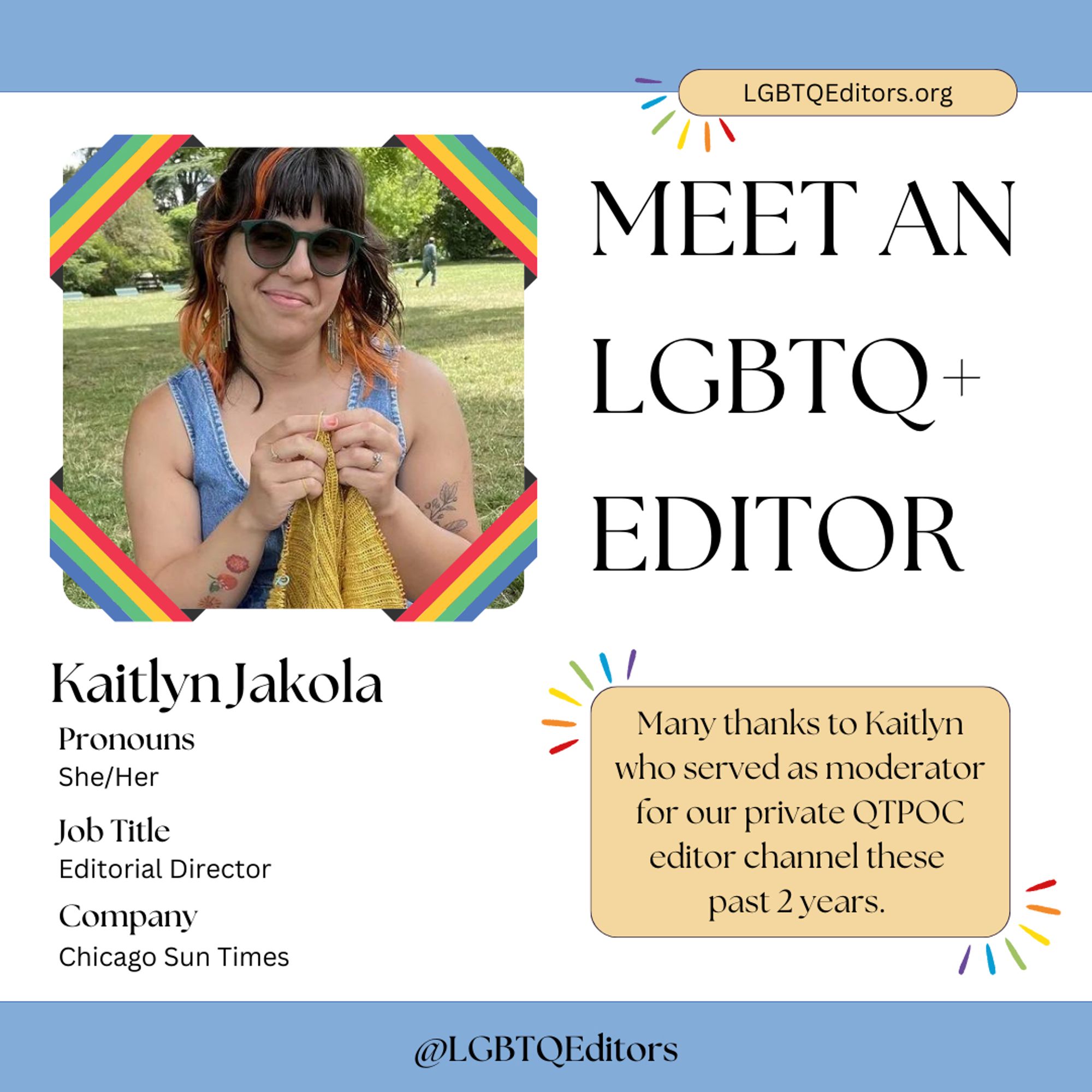 [Kaitlyn Jakola holds a knitting project in the park on a bright sunny day. Pronouns: she/her. Job title: Editorial Director for Chicago Sun Times. Also included are the LGBTQ Editors Association contact information: LGBTQEditors.org and @LGBTQEditors.]