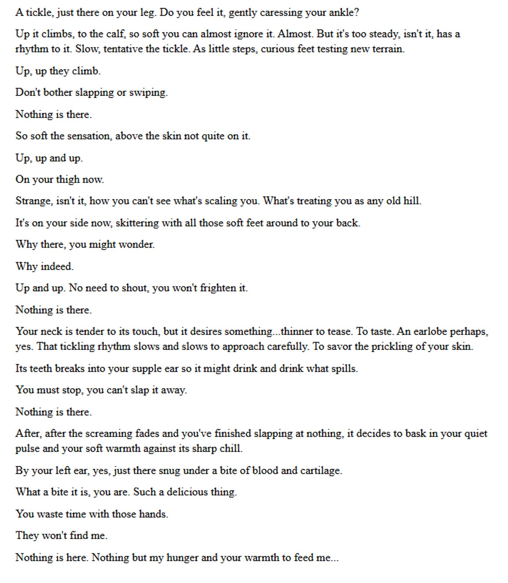 A tickle, just there on your leg. Do you feel it, gently caressing your ankle?
Up it climbs, to the calf, so soft you can almost ignore it. Almost. But it's too steady, isn't it, has a rhythm to it. Slow, tentative the tickle. As little steps, curious feet testing new terrain.
Up, up they climb.
Don't bother slapping or swiping. 
Nothing is there.
So soft the sensation, above the skin not quite on it.
Up, up and up. 
On your thigh now.
Strange, isn't it, how you can't see what's scaling you. What's treating you as any old hill.
It's on your side now, skittering with all those soft feet around to your back.
Why there, you might wonder.
Why indeed.
Up and up. No need to shout, you won't frighten it.
Nothing is there.
Your neck is tender to its touch, but it desires something...thinner to tease. To taste. An earlobe perhaps, yes. That tickling rhythm slows and slows to approach carefully. To savor the prickling of your skin.
Its teeth breaks into your supple ear so it might drink and drink what spills. 
You must stop, you can't slap it away.
Nothing is there.
After, after the screaming fades and you've finished slapping at nothing, it decides to bask in your quiet pulse and your soft warmth against its sharp chill. 
By your left ear, yes, just there snug under a bite of blood and cartilage.
What a bite it is, you are. Such a delicious thing.
You waste time with those hands.
They won't find me.
Nothing is here. Nothing but my hunger and your warmth to feed me...