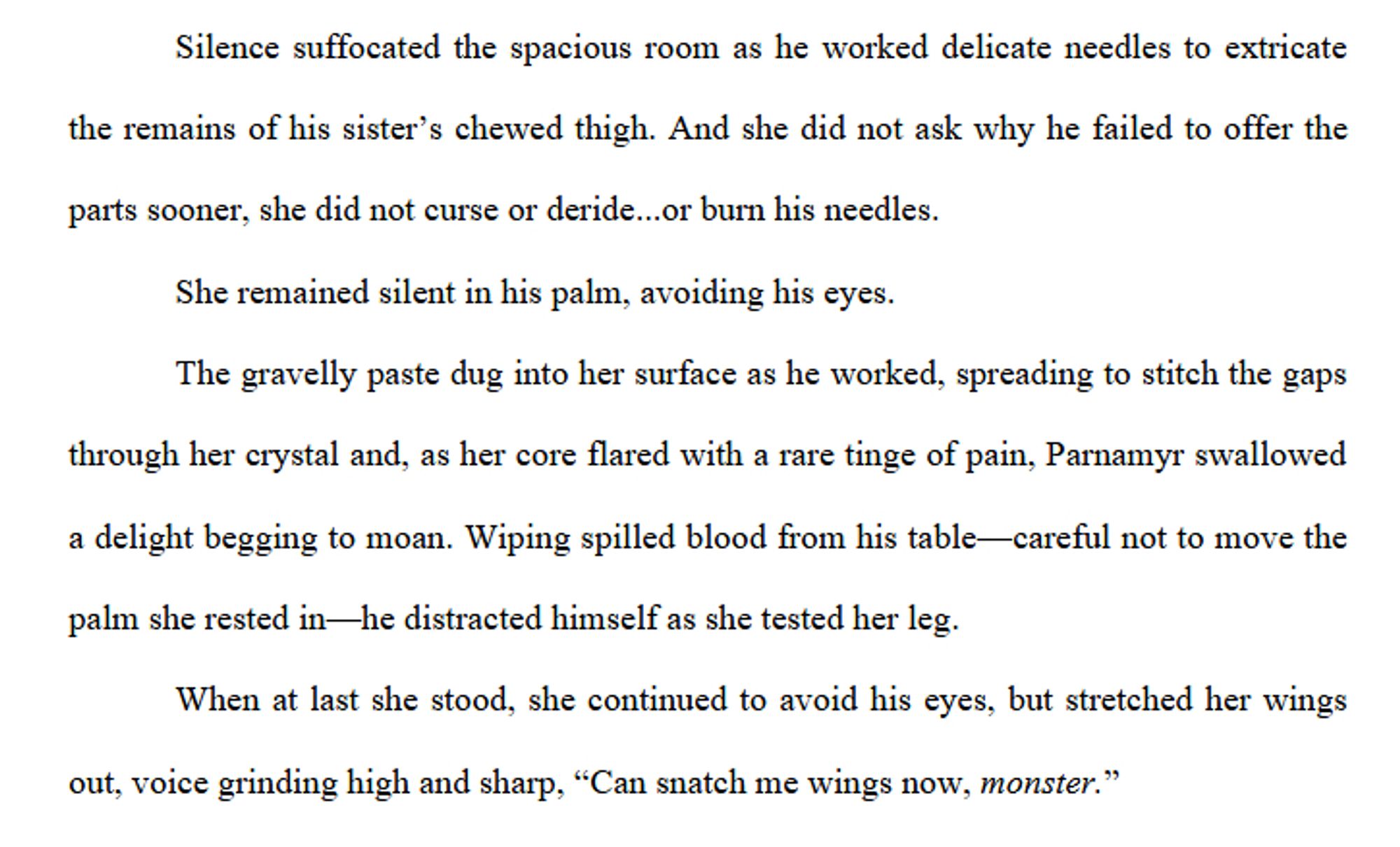 Silence suffocated the spacious room as he worked delicate needles to extricate the remains of his sister’s chewed thigh. And she did not ask why he failed to offer the parts sooner, she did not curse or deride...or burn his needles. 
She remained silent in his palm, avoiding his eyes. 
The gravelly paste dug into her surface as he worked, spreading to stitch the gaps through her crystal and, as her core flared with a rare tinge of pain, Parnamyr swallowed a delight begging to moan. Wiping spilled blood from his table—careful not to move the palm she rested in—he distracted himself as she tested her leg.
When at last she stood, she continued to avoid his eyes, but stretched her wings out, voice grinding high and sharp, “Can snatch me wings now, monster.”