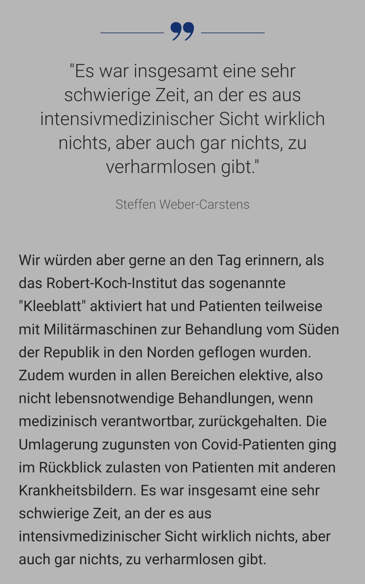 Wir würden aber gerne an den Tag erinnern, als das Robert-Koch-Institut das sogenannte "Kleeblatt" aktiviert hat und Patienten teilweise mit Militärmaschinen zur Behandlung vom Süden der Republik in den Norden geflogen wurden. Zudem wurden in allen Bereichen elektive, also nicht lebensnotwendige Behandlungen, wenn medizinisch verantwortbar, zurückgehalten. Die Umlagerung zugunsten von Covid-Patienten ging im Rückblick zulasten von Patienten mit anderen Krankheitsbildern. Es war insgesamt eine sehr schwierige Zeit, an der es aus intensivmedizinischer Sicht wirklich nichts, aber auch gar nichts, zu verharmlosen gibt.