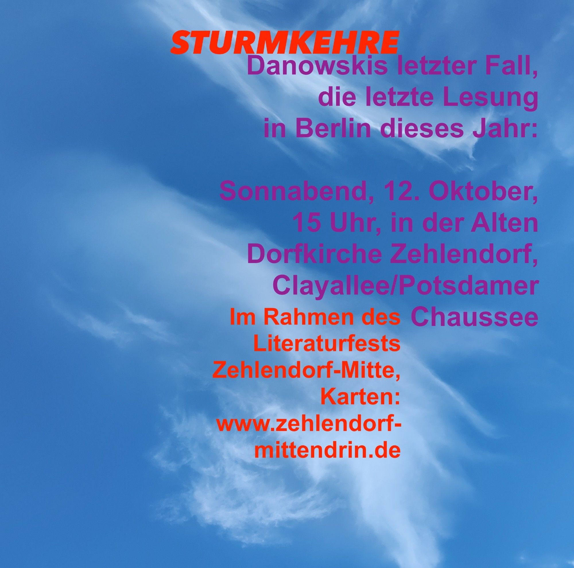 Bild roter und lilafarbener Schrift vor blauem Himmel mit aufziehenden Wolken, Text:
STURMKEHRE: 

Danowskis letzter Fall,
die letzte Lesung 
in Berlin dieses Jahr:

Sonnabend, 12. Oktober, 
15 Uhr, in der Alten Dorfkirche Zehlendorf, Clayallee/Potsdamer Chaussee 
Im Rahmen des Literaturfests Zehlendorf-Mitte,
Karten: 
www.zehlendorf-mittendrin.de