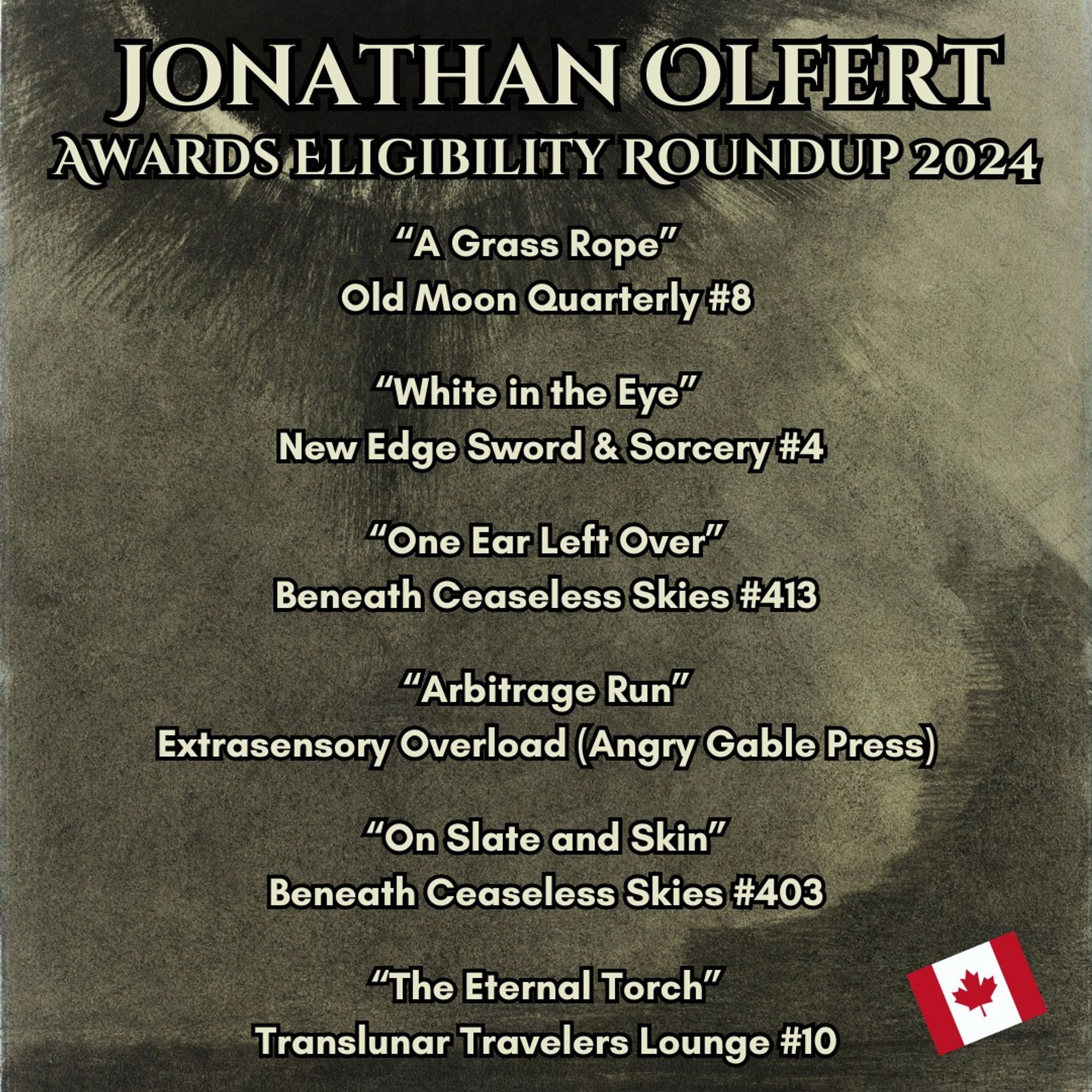 Jonathan Olfert
Awards Eligibility Roundup 2024
“A Grass Rope”  
Old Moon Quarterly #8

“White in the Eye”  
 New Edge Sword & Sorcery #4

“One Ear Left Over”
Beneath Ceaseless Skies #413

“Arbitrage Run”
Extrasensory Overload (Angry Gable Press)

“On Slate and Skin”
Beneath Ceaseless Skies #403

“The Eternal Torch”
Translunar Travelers Lounge #10

Art by Odilon Redon, a grayscale seascape under a black sun