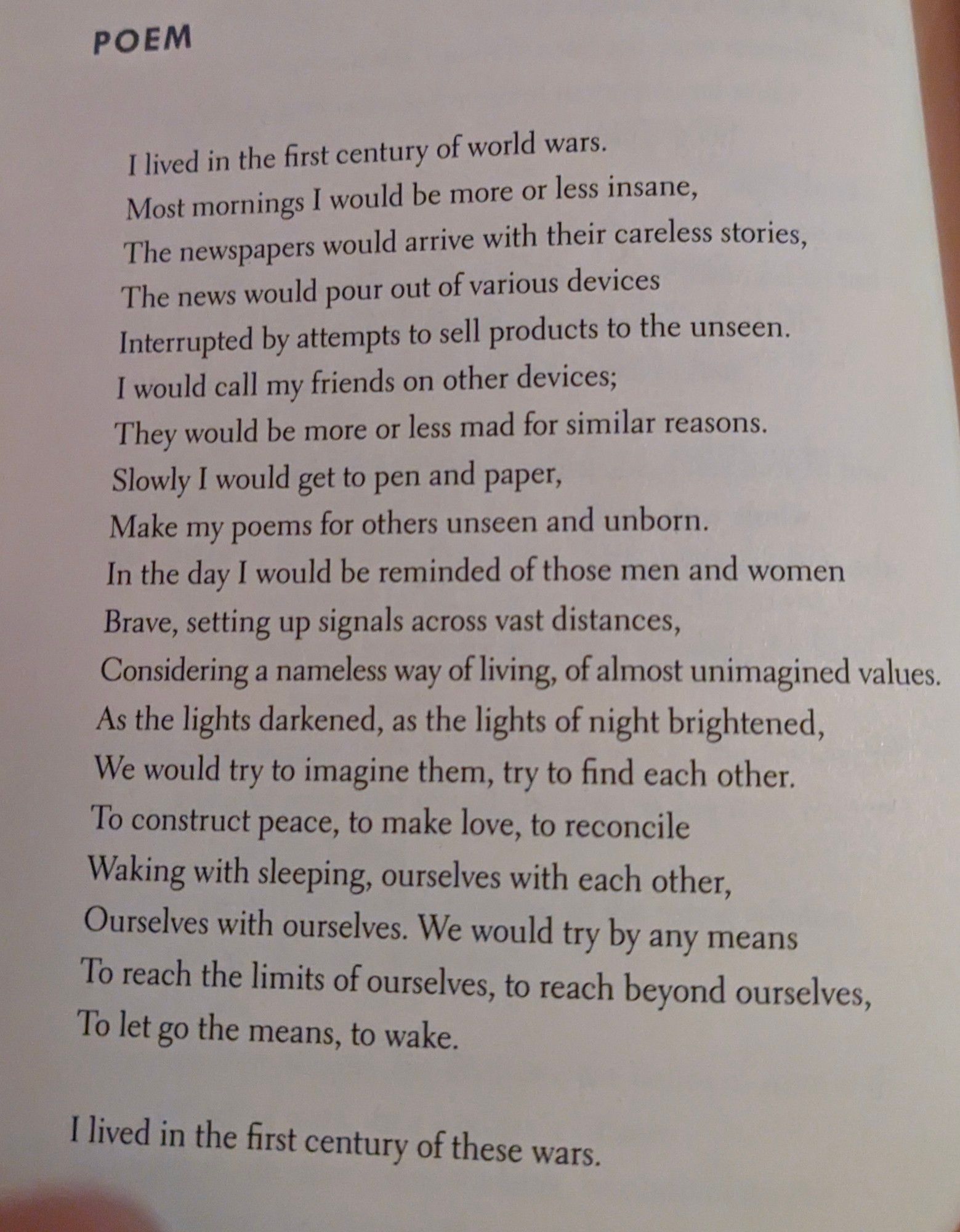 I lived in the first century of world wars.
Most mornings I would be more or less insane,
The newspapers would arrive with their careless stories,
The news would pour out of various devices
Interrupted by attempts to sell products to the unseen.
I would call my friends on other devices;
They would be more or less mad for similar reasons.
Slowly I would get to pen and paper,
Make my poems for others unseen and unborn.
In the day I would be reminded of those men and women,
Brave, setting up signals across vast distances,
Considering a nameless way of living, of almost unimagined values.
As the lights darkened, as the lights of night brightened,
We would try to imagine them, try to find each other,
To construct peace, to make love, to reconcile
Waking with sleeping, ourselves with each other,
Ourselves with ourselves. We would try by any means
To reach the limits of ourselves, to reach beyond ourselves,
To let go the means, to wake.

I lived in the first century of these wars.