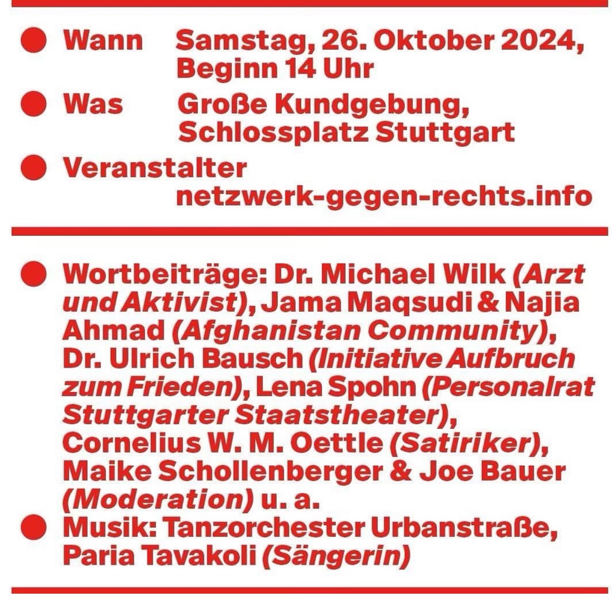 Wann
Samstag, 26. Oktober 2024, Beginn 14 Uhr
Was
Große Kundgebung, Schlossplatz Stuttgart
• Veranstalter
netzwerk-gegen-rechts.info
Wortbeiträge: Dr. Michael Wilk Arzt und Aktivist), Jama Maqsudi & Najia Ahmad (Afghanistan Community), Dr. Ulrich Bausch (Initiative Aufbruch zum Frieden), Lena Spohn (Personalrat Stuttgarter Staatstheater), Cornelius W. M. Oettle (Satiriker), Maike Schollenberger & Joe Bauer (Moderation) u. a.
Musik: Tanzorchester Urbanstraße, Paria Tavakoli (Sängerin)