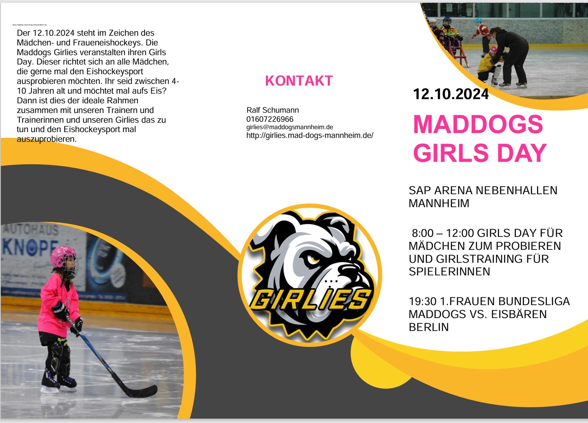 Der 12.10.2024 steht im Zeichen des 
Mädchen- und Fraueneishockeys. Die 
Maddogs Girlies veranstalten ihren Girls 
Day. Dieser richtet sich an alle Mädchen, 
die gerne mal den Eishockeysport 
ausprobieren möchten. Ihr seid zwischen 4
10 Jahren alt und möchtet mal aufs Eis? 
Dann ist dies der ideale Rahmen 
zusammen mit unseren Trainern und 
Trainerinnen und unseren Girlies das zu 
tun und den Eishockeysport mal 
auszuprobieren. 
KONTAKT 
RENÉ T 
Ralf Schumann 
01607226966 
girlies@maddogsmannheim.de 
http://girlies.mad-dogs-mannheim.de/  
12.10.2024 
MADDOGS 
GIRLS DAY 
SAP ARENA NEBENHALLEN 
MANNHEIM 
SAP-ARENA MANNHEIM          
8:00 – 12:45 UHR   
8:00 – 12:00 GIRLS DAY FÜR 
MÄDCHEN ZUM PROBIEREN 
UND GIRLSTRAINING FÜR 
SPIELERINNEN 
MADDOGS GIRLIES 
und 
Deutscher Eishockey 
Bund         
19:30 1.FRAUEN BUNDESLIGA      
MADDOGS VS. EISBÄREN 
BERLIN