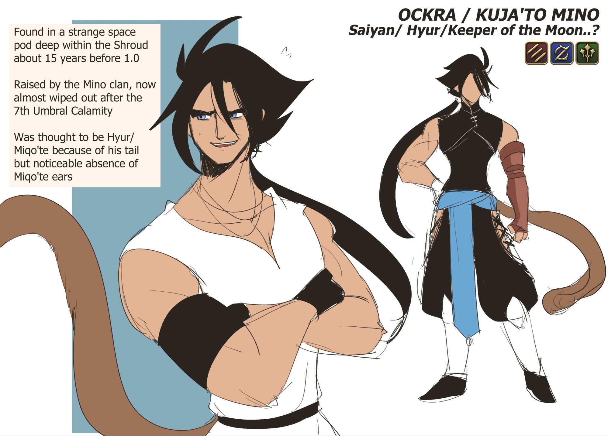 A rough character sheet of a Dragon Ball original character imagined to exist in the world of Final Fantasy XIV. His name is originally Ockra (a play on okra/lady fingers), but he's more known as Kuja'to Mino. He has medium-toned skin, spiky hair with a long ponytail, and dressed in a form-fitting sleeveless vest, loose pants with thigh windows and a blue sash, and knee-high boots. He has a long glove on his right arm, blue eyes and a tail. Description in information box: Found in a strange space pod deep within the Shroud about 15 years before 1.0. Raised by the Mino clan, now almost wiped out after the 7th Umbral Calamity. Was thought to be Hyur/Miqo'te because of his tail but noticeable absence of Miqo'te ears.